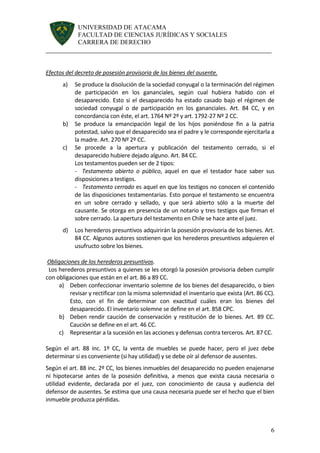UNIVERSIDAD DE ATACAMA 
FACULTAD DE CIENCIAS JURÍDICAS Y SOCIALES 
CARRERA DE DERECHO 
______________________________________________________________________ 
6 
Efectos del decreto de posesión provisoria de los bienes del ausente. 
a) Se produce la disolución de la sociedad conyugal o la terminación del régimen de participación en los gananciales, según cual hubiera habido con el desaparecido. Esto si el desaparecido ha estado casado bajo el régimen de sociedad conyugal o de participación en los gananciales. Art. 84 CC, y en concordancia con éste, el art. 1764 Nº 2º y art. 1792-27 Nº 2 CC. 
b) Se produce la emancipación legal de los hijos poniéndose fin a la patria potestad, salvo que el desaparecido sea el padre y le corresponde ejercitarla a la madre. Art. 270 Nº 2º CC. 
c) Se procede a la apertura y publicación del testamento cerrado, si el desaparecido hubiere dejado alguno. Art. 84 CC. 
Los testamentos pueden ser de 2 tipos: 
- Testamento abierto o público, aquel en que el testador hace saber sus disposiciones a testigos. 
- Testamento cerrado es aquel en que los testigos no conocen el contenido de las disposiciones testamentarias. Esto porque el testamento se encuentra en un sobre cerrado y sellado, y que será abierto sólo a la muerte del causante. Se otorga en presencia de un notario y tres testigos que firman el sobre cerrado. La apertura del testamento en Chile se hace ante el juez. 
d) Los herederos presuntivos adquirirán la posesión provisoria de los bienes. Art. 84 CC. Algunos autores sostienen que los herederos presuntivos adquieren el usufructo sobre los bienes. 
Obligaciones de los herederos presuntivos. 
Los herederos presuntivos a quienes se les otorgó la posesión provisoria deben cumplir con obligaciones que están en el art. 86 a 89 CC. 
a) Deben confeccionar inventario solemne de los bienes del desaparecido, o bien revisar y rectificar con la misma solemnidad el inventario que exista (Art. 86 CC). Esto, con el fin de determinar con exactitud cuáles eran los bienes del desaparecido. El inventario solemne se define en el art. 858 CPC. 
b) Deben rendir caución de conservación y restitución de lo bienes. Art. 89 CC. Caución se define en el art. 46 CC. 
c) Representar a la sucesión en las acciones y defensas contra terceros. Art. 87 CC. 
Según el art. 88 inc. 1º CC, la venta de muebles se puede hacer, pero el juez debe determinar si es conveniente (si hay utilidad) y se debe oír al defensor de ausentes. 
Según el art. 88 inc. 2º CC, los bienes inmuebles del desaparecido no pueden enajenarse ni hipotecarse antes de la posesión definitiva, a menos que exista causa necesaria o utilidad evidente, declarada por el juez, con conocimiento de causa y audiencia del defensor de ausentes. Se estima que una causa necesaria puede ser el hecho que el bien inmueble produzca pérdidas. 
 