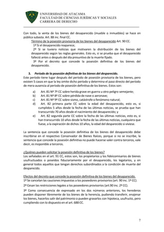 UNIVERSIDAD DE ATACAMA 
FACULTAD DE CIENCIAS JURÍDICAS Y SOCIALES 
CARRERA DE DERECHO 
______________________________________________________________________ 
7 
Con todo, la venta de los bienes del desaparecido (mueble o inmuebles) se hace en pública subasta. Art. 88 inc. final CC. 
Término de la posesión provisoria de los bienes del desaparecido Art. 90 CC. 
1º Si el desaparecido reaparece; 
2º Si se tuviera noticias que motivaren la distribución de los bienes del desaparecido según las reglas generales. Esto es, si se prueba que el desaparecido falleció antes o después del día presuntivo de la muerte fijado. 
3º Por el decreto que concede la posesión definitiva de los bienes del desaparecido. 
3. Período de la posesión definitiva de los bienes del desparecido. 
Este período tiene lugar después del período de posesión provisoria de los bienes, pero existen 5 casos en que la ley omite dicho período y determina el paso directo del período de mera ausencia al período de posesión definitiva de los bienes. Estos son: 
a) Art. 81 Nº 7º CC sobre herida grave en guerra u otro peligro semejante; 
b) Art. 81 Nº 8º CC sobre pérdida de nave o aeronave; 
c) Art. 81 Nº 9º CC sobre sismo, catástrofe o fenómeno natural; 
d) Art. 82 primera parte CC sobre la edad del desaparecido, esto es, si cumplidos 5 años desde la fecha de las últimas noticias, se prueba que han transcurrido 70 años desde el nacimiento del desaparecido; y 
e) Art. 82 segunda parte CC sobre la fecha de las últimas noticias, esto es, si han transcurrido 10 años desde la fecha de las últimas noticias, cualquiera que fuese, a la expiración de dichos 10 años, la edad del desparecido si viviese. 
La sentencia que concede la posesión definitiva de los bienes del desaparecido debe inscribirse en el respectivo Conservador de Bienes Raíces, porque si no se inscribe, la sentencia que concede la posesión definitiva no puede hacerse valer contra terceros, vale decir, es inoponible a terceros. 
¿Quiénes pueden solicitar la posesión definitiva de los bienes? 
Los señalados en el art. 91 CC, estos son, los propietarios y los fideicomisarios de bienes usufructuados o poseídos fiduciariamente por el desaparecido, los legatarios, y en general todos aquellos que tengan derechos subordinados a la condición de muerte del desparecido. 
Efectos del decreto que concede la posesión definitiva de los bienes del desaparecido. 
1º Se cancelan las cauciones impuestas a los poseedores provisorios (art. 90 inc. 1º CC). 
2º Cesan las restricciones legales a los poseedores provisorios (art.90 inc. 2º CC). 
3º Como consecuencia de expresado en los dos números anteriores, los herederos pueden disponer libremente de los bienes de la herencia, pudiendo transferir, enajenar los bienes, hacerlos salir del patrimonio o pueden gravarlos con hipoteca, usufructo, pero cumpliendo con lo dispuesto en el art. 688 CC. 
 