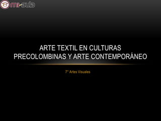 7° Artes Visuales
ARTE TEXTIL EN CULTURAS
PRECOLOMBINAS Y ARTE CONTEMPORÁNEO
 