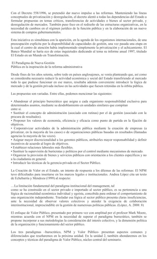 Con el Decreto 558/1996, se pretendió dar nuevo impulso a las reformas. Manteniendo las líneas
conceptuales de privatización y desregulación, el decreto alentó a todas las dependencias del Estado a
formular propuestas en temas críticos, transferencias de actividades o bienes al sector privado, y
desregulación de mercados. También puso foco en el rediseño de las estructuras organizativas, en la
necesidad de cambios en el régimen jurídico de la función pública y en la elaboración de un nuevo
sistema de compras gubernamentales.
Esta iniciativa es simultánea con la aparición, en la agenda de los organismos internacionales, de una
preocupación explícita por la disponibilidad de capacidades de gestión, una vez pasada una etapa en
la cual el centro de atención había implementado simplemente la privatización y el achicamiento. El
Banco Mundial se haría eco de estas inquietudes dedicando al tema su informe anual 1997, titulado
El Estado en un Mundo en Transformación.
El Paradigma de Nueva Gestión
Pública en la inspiración de la reforma administrativa
Desde fines de los años setenta, sobre todo en países anglosajones, se venía planteando que, así como
se consideraba necesario reducir la actividad económica y social del Estado transfiriendo al mercado
todo lo que pudiese funcionar en ese marco, resultaba además conveniente introducir la lógica de
mercado y de la gestión privada incluso en las actividades que fuesen retenidas en la órbita pública.
Las propuestas son variadas. Entre ellas, podemos mencionar las siguientes:
• Abandonar el principio burocrático que asigna a cada organismo responsabilidad exclusiva para
determinados asuntos, mediante su desdoblamiento en unidades similares que compitan
entre sí.
• Sustituir el concepto de administración (asociado con rutinas) por el de gestión (asociado con la
procura de resultados).
• Proponer los valores de economía, eficiencia y eficacia como punto de partida en la fijación de
objetivos.
• Corporativizar actividades de la administración pública mediante la creación de empresas (a
privatizar, en la mayoría de los casos) o de organizaciones públicas basadas en resultados (llamadas
agencias la mayoría de las veces).
• Asignar mayor discrecionalidad a los gerentes públicos, atribuirles mayor responsabilidad y definir
incentivos de acuerdo al logro de objetivos.
• Establecer relaciones laborales más flexibles.
• Sustituir la supervisión de burócratas y políticos por el control mediante mecanismos de mercado.
• Organizar la provisión de bienes y servicios públicos con orientación a los clientes específicos y no
a la ciudadanía en general.
• Introducir las técnicas de la gerencia privada en el Sector Público.
La Creación de Valor en el Estado, un intento de respuesta a los dilemas de las reformas: El NPM
tuvo dificultades para insertarse en los marcos legales e institucionales. Andrea López cita un texto
de Echebarría y Mendoza (1999) al respecto:
…La limitación fundamental del paradigma institucional del management, tal
como se ha construido en el sector privado e importado al sector público, es su pertenencia a una
lógica de racionalidad económica individual y egoísta, concebida para ordenar el comportamiento de
una organización independiente. Trasladar esa lógica al sector público presenta claras insuficiencias,
ante la necesidad de observar valores colectivos y atender la exigencia de colaboración
interinstitucional, imprescindible en la gestión de numerosas políticas públicas. (López, A. 2008: 8)
El enfoque de Valor Público, presentado por primera vez con amplitud por el profesor Mark Moore,
mientras acuerda con el NPM en la necesidad de superar el paradigma burocrático, también se
propone incorporar a sus metodologías la consideración del interés colectivo, y la dimensión política
de la organización y funcionamiento del sector público.
Los tres paradigmas –burocrático, NPM y Valor Público- presentan aspectos comunes y
diferenciados que reseñaremos en la próxima unidad. En la unidad 2, también ahondaremos en los
conceptos y técnicas del paradigma de Valor Público, núcleo central del seminario.
 