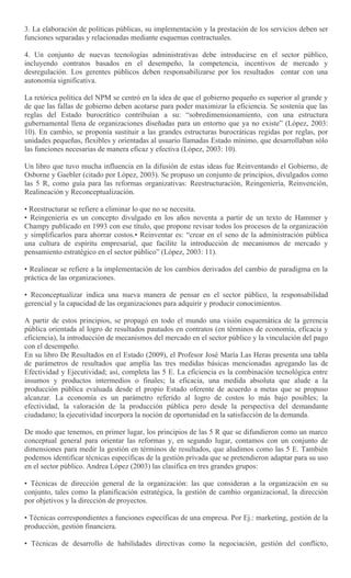 3. La elaboración de políticas públicas, su implementación y la prestación de los servicios deben ser
funciones separadas y relacionadas mediante esquemas contractuales.
4. Un conjunto de nuevas tecnologías administrativas debe introducirse en el sector público,
incluyendo contratos basados en el desempeño, la competencia, incentivos de mercado y
desregulación. Los gerentes públicos deben responsabilizarse por los resultados contar con una
autonomía significativa.
La retórica política del NPM se centró en la idea de que el gobierno pequeño es superior al grande y
de que las fallas de gobierno deben acotarse para poder maximizar la eficiencia. Se sostenía que las
reglas del Estado burocrático contribuían a su: “sobredimensionamiento, con una estructura
gubernamental llena de organizaciones diseñadas para un entorno que ya no existe” (López, 2003:
10). En cambio, se proponía sustituir a las grandes estructuras burocráticas regidas por reglas, por
unidades pequeñas, flexibles y orientadas al usuario llamadas Estado mínimo, que desarrollaban sólo
las funciones necesarias de manera eficaz y efectiva (López, 2003: 10).
Un libro que tuvo mucha influencia en la difusión de estas ideas fue Reinventando el Gobierno, de
Osborne y Gaebler (citado por López, 2003). Se propuso un conjunto de principios, divulgados como
las 5 R, como guía para las reformas organizativas: Reestructuración, Reingeniería, Reinvención,
Realineación y Reconceptualización.
• Reestructurar se refiere a eliminar lo que no se necesita.
• Reingeniería es un concepto divulgado en los años noventa a partir de un texto de Hammer y
Champy publicado en 1993 con ese título, que propone revisar todos los procesos de la organización
y simplificarlos para ahorrar costos.• Reinventar es: “crear en el seno de la administración pública
una cultura de espíritu empresarial, que facilite la introducción de mecanismos de mercado y
pensamiento estratégico en el sector público” (López, 2003: 11).
• Realinear se refiere a la implementación de los cambios derivados del cambio de paradigma en la
práctica de las organizaciones.
• Reconceptualizar indica una nueva manera de pensar en el sector público, la responsabilidad
gerencial y la capacidad de las organizaciones para adquirir y producir conocimientos.
A partir de estos principios, se propagó en todo el mundo una visión esquemática de la gerencia
pública orientada al logro de resultados pautados en contratos (en términos de economía, eficacia y
eficiencia), la introducción de mecanismos del mercado en el sector público y la vinculación del pago
con el desempeño.
En su libro De Resultados en el Estado (2009), el Profesor José María Las Heras presenta una tabla
de parámetros de resultados que amplía las tres medidas básicas mencionadas agregando las de
Efectividad y Ejecutividad; así, completa las 5 E. La eficiencia es la combinación tecnológica entre
insumos y productos intermedios o finales; la eficacia, una medida absoluta que alude a la
producción pública evaluada desde el propio Estado oferente de acuerdo a metas que se propuso
alcanzar. La economía es un parámetro referido al logro de costos lo más bajo posibles; la
efectividad, la valoración de la producción pública pero desde la perspectiva del demandante
ciudadano; la ejecutividad incorpora la noción de oportunidad en la satisfacción de la demanda.
De modo que tenemos, en primer lugar, los principios de las 5 R que se difundieron como un marco
conceptual general para orientar las reformas y, en segundo lugar, contamos con un conjunto de
dimensiones para medir la gestión en términos de resultados, que aludimos como las 5 E. También
podemos identificar técnicas específicas de la gestión privada que se pretendieron adaptar para su uso
en el sector público. Andrea López (2003) las clasifica en tres grandes grupos:
• Técnicas de dirección general de la organización: las que consideran a la organización en su
conjunto, tales como la planificación estratégica, la gestión de cambio organizacional, la dirección
por objetivos y la dirección de proyectos.
• Técnicas correspondientes a funciones específicas de una empresa. Por Ej.: marketing, gestión de la
producción, gestión financiera.
• Técnicas de desarrollo de habilidades directivas como la negociación, gestión del conflicto,
 
