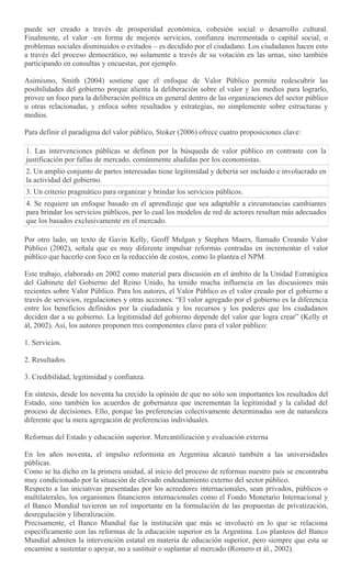 puede ser creado a través de prosperidad económica, cohesión social o desarrollo cultural.
Finalmente, el valor –en forma de mejores servicios, confianza incrementada o capital social, o
problemas sociales disminuidos o evitados – es decidido por el ciudadano. Los ciudadanos hacen esto
a través del proceso democrático, no solamente a través de su votación en las urnas, sino también
participando en consultas y encuestas, por ejemplo.
Asimismo, Smith (2004) sostiene que el enfoque de Valor Público permite redescubrir las
posibilidades del gobierno porque alienta la deliberación sobre el valor y los medios para lograrlo,
provee un foco para la deliberación política en general dentro de las organizaciones del sector público
u otras relacionadas, y enfoca sobre resultados y estrategias, no simplemente sobre estructuras y
medios.
Para definir el paradigma del valor público, Stoker (2006) ofrece cuatro proposiciones clave:
1. Las intervenciones públicas se definen por la búsqueda de valor público en contraste con la
justificación por fallas de mercado, comúnmente aludidas por los economistas.
2. Un amplio conjunto de partes interesadas tiene legitimidad y debería ser incluido e involucrado en
la actividad del gobierno.
3. Un criterio pragmático para organizar y brindar los servicios públicos.
4. Se requiere un enfoque basado en el aprendizaje que sea adaptable a circunstancias cambiantes
para brindar los servicios públicos, por lo cual los modelos de red de actores resultan más adecuados
que los basados exclusivamente en el mercado.
Por otro lado, un texto de Gavin Kelly, Geoff Mulgan y Stephen Muers, llamado Creando Valor
Público (2002), señala que es muy diferente impulsar reformas centradas en incrementar el valor
público que hacerlo con foco en la reducción de costos, como lo plantea el NPM.
Este trabajo, elaborado en 2002 como material para discusión en el ámbito de la Unidad Estratégica
del Gabinete del Gobierno del Reino Unido, ha tenido mucha influencia en las discusiones más
recientes sobre Valor Público. Para los autores, el Valor Público es el valor creado por el gobierno a
través de servicios, regulaciones y otras acciones: “El valor agregado por el gobierno es la diferencia
entre los beneficios definidos por la ciudadanía y los recursos y los poderes que los ciudadanos
deciden dar a su gobierno. La legitimidad del gobierno depende del valor que logra crear” (Kelly et
ál, 2002). Así, los autores proponen tres componentes clave para el valor público:
1. Servicios.
2. Resultados.
3. Credibilidad, legitimidad y confianza.
En síntesis, desde los noventa ha crecido la opinión de que no sólo son importantes los resultados del
Estado, sino también los acuerdos de gobernanza que incrementan la legitimidad y la calidad del
proceso de decisiones. Ello, porque las preferencias colectivamente determinadas son de naturaleza
diferente que la mera agregación de preferencias individuales.
Reformas del Estado y educación superior. Mercantilización y evaluación externa
En los años noventa, el impulso reformista en Argentina alcanzó también a las universidades
públicas.
Como se ha dicho en la primera unidad, al inicio del proceso de reformas nuestro país se encontraba
muy condicionado por la situación de elevado endeudamiento externo del sector público.
Respecto a las iniciativas presentadas por los acreedores internacionales, sean privados, públicos o
multilaterales, los organismos financieros internacionales como el Fondo Monetario Internacional y
el Banco Mundial tuvieron un rol importante en la formulación de las propuestas de privatización,
desregulación y liberalización.
Precisamente, el Banco Mundial fue la institución que más se involucró en lo que se relaciona
específicamente con las reformas de la educación superior en la Argentina. Los planteos del Banco
Mundial admiten la intervención estatal en materia de educación superior, pero siempre que esta se
encamine a sustentar o apoyar, no a sustituir o suplantar al mercado (Romero et ál., 2002).
 
