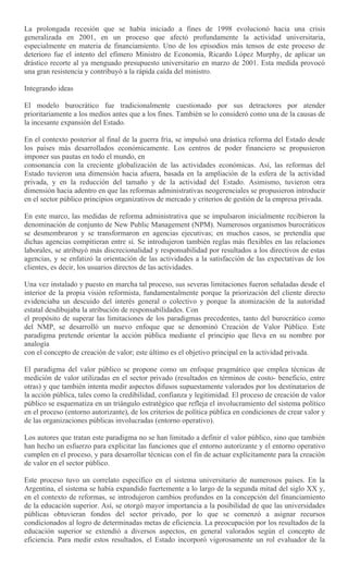 La prolongada recesión que se había iniciado a fines de 1998 evolucionó hacia una crisis
generalizada en 2001, en un proceso que afectó profundamente la actividad universitaria,
especialmente en materia de financiamiento. Uno de los episodios más tensos de este proceso de
deterioro fue el intento del efímero Ministro de Economía, Ricardo López Murphy, de aplicar un
drástico recorte al ya menguado presupuesto universitario en marzo de 2001. Esta medida provocó
una gran resistencia y contribuyó a la rápida caída del ministro.
Integrando ideas
El modelo burocrático fue tradicionalmente cuestionado por sus detractores por atender
prioritariamente a los medios antes que a los fines. También se lo consideró como una de la causas de
la incesante expansión del Estado.
En el contexto posterior al final de la guerra fría, se impulsó una drástica reforma del Estado desde
los países más desarrollados económicamente. Los centros de poder financiero se propusieron
imponer sus pautas en todo el mundo, en
consonancia con la creciente globalización de las actividades económicas. Así, las reformas del
Estado tuvieron una dimensión hacia afuera, basada en la ampliación de la esfera de la actividad
privada, y en la reducción del tamaño y de la actividad del Estado. Asimismo, tuvieron otra
dimensión hacia adentro en que las reformas administrativas neogerenciales se propusieron introducir
en el sector público principios organizativos de mercado y criterios de gestión de la empresa privada.
En este marco, las medidas de reforma administrativa que se impulsaron inicialmente recibieron la
denominación de conjunto de New Public Management (NPM). Numerosos organismos burocráticos
se desmembraron y se transformaron en agencias ejecutivas; en muchos casos, se pretendía que
dichas agencias compitieran entre sí. Se introdujeron también reglas más flexibles en las relaciones
laborales, se atribuyó más discrecionalidad y responsabilidad por resultados a los directivos de estas
agencias, y se enfatizó la orientación de las actividades a la satisfacción de las expectativas de los
clientes, es decir, los usuarios directos de las actividades.
Una vez instalado y puesto en marcha tal proceso, sus severas limitaciones fueron señaladas desde el
interior de la propia visión reformista, fundamentalmente porque la priorización del cliente directo
evidenciaba un descuido del interés general o colectivo y porque la atomización de la autoridad
estatal desdibujaba la atribución de responsabilidades. Con
el propósito de superar las limitaciones de los paradigmas precedentes, tanto del burocrático como
del NMP, se desarrolló un nuevo enfoque que se denominó Creación de Valor Público. Este
paradigma pretende orientar la acción pública mediante el principio que lleva en su nombre por
analogía
con el concepto de creación de valor; este último es el objetivo principal en la actividad privada.
El paradigma del valor público se propone como un enfoque pragmático que emplea técnicas de
medición de valor utilizadas en el sector privado (resultados en términos de costo- beneficio, entre
otras) y que también intenta medir aspectos difusos supuestamente valorados por los destinatarios de
la acción pública, tales como la credibilidad, confianza y legitimidad. El proceso de creación de valor
público se esquematiza en un triángulo estratégico que refleja el involucramiento del sistema político
en el proceso (entorno autorizante), de los criterios de política pública en condiciones de crear valor y
de las organizaciones públicas involucradas (entorno operativo).
Los autores que tratan este paradigma no se han limitado a definir el valor público, sino que también
han hecho un esfuerzo para explicitar las funciones que el entorno autorizante y el entorno operativo
cumplen en el proceso, y para desarrollar técnicas con el fin de actuar explícitamente para la creación
de valor en el sector público.
Este proceso tuvo un correlato específico en el sistema universitario de numerosos países. En la
Argentina, el sistema se había expandido fuertemente a lo largo de la segunda mitad del siglo XX y,
en el contexto de reformas, se introdujeron cambios profundos en la concepción del financiamiento
de la educación superior. Así, se otorgó mayor importancia a la posibilidad de que las universidades
públicas obtuvieran fondos del sector privado, por lo que se comenzó a asignar recursos
condicionados al logro de determinadas metas de eficiencia. La preocupación por los resultados de la
educación superior se extendió a diversos aspectos, en general valorados según el concepto de
eficiencia. Para medir estos resultados, el Estado incorporó vigorosamente un rol evaluador de la
 
