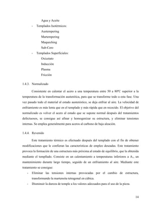 14
Agua y Aceite
- Templados Isotérmicos:
Austempering
Martempering
Maqueching
Sub-Cero
- Templados Superficiales:
Oxicetato
Inducción
Plasma
Fricción
1.4.3. Normalizado
Consistente en calentar el acero a una temperatura entre 50 a 80ºC superior a la
temperatura de la transformación austenitica, para que se transforme todo a esta fase. Una
vez pasado todo el material al estado austenístico, se deja enfriar al aire. La velocidad de
enfriamiento es más lenta que en el templado y más rápida que en recocido. El objetivo del
normalizado es volver el acero al estado que se supone normal después del tratamientos
defectuosos, se consigue así afinar y homogenizar su estructura, y eliminar tensiones
internas. Se emplea generalmente para aceros al carbono de baja aleación.
1.4.4. Revenido
Este tratamiento térmico es efectuado después del templado con el fin de obtener
modificaciones que le confieran las características de empleo deseadas. Este tratamiento
provoca la formación de una estructura más próxima al estado de equilibrio, que la obtenida
mediante el templlado. Consiste en un calentamiento a temperaturas inferiores a A1, un
mantenimiento durante largo tiempo, seguido de un enfriamiento al aire. Mediante este
tratamiento se consigue:
- Eliminar las tensiones internas provocadas por el cambio de estructura,
transformando la martensita tetragonal en cúbica.
- Disminuir la dureza de temple a los valores adecuados para el uso de la pieza.
 