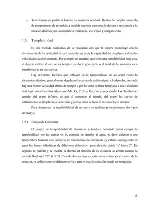 15
- Transformar en perlita ó bainita, la austenita residual. Dentro del amplio intervalo
de temperaturas de revenido, a medida que ésta aumenta, la dureza y resistencia a la
tracción disminuyen, aumentan la resiliencia, estricción y alargamiento.
1.5. Templabilidad
Es una medida cualitativa de la velocidad con que la dureza disminuye con la
disminución de la velocidad de enfriamiento, es decir la capacidad de templarse a distintas
velocidades de enfriamiento. Por ejemplo un material que tiene una templabilidad muy alta,
al dejarlo enfriar al aire se va templar, es decir gran parte o el total de la austenita va a
transformarse en martensita.
Hay diferentes factores que influyen en la templabilidad de un acero como lo
elementos aleados, generalmente desplazan la curvas de enfriamiento a la derecha, por ende
hay una menor velocidad critica de temple y por lo tanto se tiene templado a una velocidad
más baja. Son elementos tales como Mn, Cr, C, Ni y Mo, con excepción del Co. También el
tamaño del grano influye, ya que al aumentar el tamaño del grano las curvas de
enfriamiento se desplazan a la derecha y por lo tanto se tiene el mismo efecto anterior.
Para determinar la templablilidad de un acero se realizan principalmente dos tipos
de ensayo.
1.5.1. Ensayo de Grossman
El ensayo de templabilidad de Grossman o también conocido como ensayo de
templabilidad por las curvas en U, consiste en templar al agua, es decir calentar a una
temperatura bastante alta (sobre la de transformación eutectoide) y enfriar sumergiendo en
agua las barras cilíndricas de diferentes diámetros, generalmente desde ½” hasta 2”. En
seguida se pulirán y se medirá la dureza en función de la distancia al centro usando la
medida Rockwell “C” (HRC). Cuando dureza baja a cierto valor crítico en el centro de la
muestra, se define como el diámetro crítico para el cual la aleación puede ser templada.
 