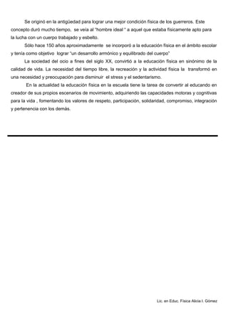 Se originó en la antigüedad para lograr una mejor condición física de los guerreros. Este
concepto duró mucho tiempo, se veía al “hombre ideal “ a aquel que estaba físicamente apto para
la lucha con un cuerpo trabajado y esbelto.
Sólo hace 150 años aproximadamente se incorporó a la educación física en el ámbito escolar
y tenía como objetivo lograr “un desarrollo armónico y equilibrado del cuerpo”
La sociedad del ocio a fines del siglo XX, convirtió a la educación física en sinónimo de la
calidad de vida. La necesidad del tiempo libre, la recreación y la actividad física la transformó en
una necesidad y preocupación para disminuir el stress y el sedentarismo.
En la actualidad la educación física en la escuela tiene la tarea de convertir al educando en
creador de sus propios escenarios de movimiento, adquiriendo las capacidades motoras y cognitivas
para la vida , fomentando los valores de respeto, participación, solidaridad, compromiso, integración
y pertenencia con los demás.
Lic. en Educ. Física Alicia I. Gómez
 
