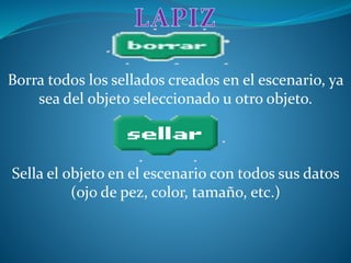 Borra todos los sellados creados en el escenario, ya
sea del objeto seleccionado u otro objeto.
Sella el objeto en el escenario con todos sus datos
(ojo de pez, color, tamaño, etc.)
 