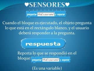 Cuando el bloque es ejecutado, el objeto pregunta
lo que está en el rectángulo blanco, y el usuario
deberá responder a la pregunta.
Reporta lo que se respondió en el
bloque:
(Es una variable)
 