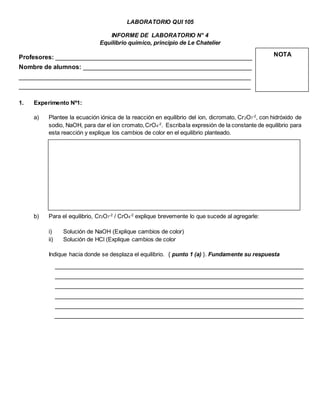 LABORATORIO QUI 105
INFORME DE LABORATORIO N° 4
Equilibrio químico, principio de Le Chatelier
Profesores: ________________________________________________________
Nombre de alumnos: ________________________________________________
__________________________________________________________________
__________________________________________________________________
1. Experimento Nº1:
a) Plantee la ecuación iónica de la reacción en equilibrio del ion, dicromato, Cr2O7
-2
, con hidróxido de
sodio, NaOH, para dar el ion cromato,CrO4
-2
. Escribala expresión de la constante de equilibrio para
esta reacción y explique los cambios de color en el equilibrio planteado.
b) Para el equilibrio, Cr2O7
-2
/ CrO4
-2
explique brevemente lo que sucede al agregarle:
i) Solución de NaOH (Explique cambios de color)
ii) Solución de HCl (Explique cambios de color
Indique hacia donde se desplaza el equilibrio. { punto 1 (a) }. Fundamente su respuesta
NOTA
 