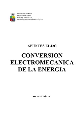 Universidad de Chile 
Facultad de Ciencias 
Físicas y Matemáticas 
Departamento de Ingeniería Eléctrica 
APUNTES EL42C 
CONVERSION 
ELECTROMECANICA 
DE LA ENERGIA 
VERSION OTOÑO 2003 
 