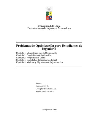 Universidad de Chile 
Departamento de Ingeniería Matemática 
Problemas de Optimización para Estudiantes de 
Ingeniería 
Capítulo 1: Matemáticas para la Optimización 
Capítulo 2: Condiciones de Optimalidad 
Capítulo 3: Programación Lineal 
Capítulo 4: Dualidad en Programación Lineal 
Capítulo 5: Modelos y Algoritmos de flujos en redes 
Autores: 
Jorge AMAYA A. 
Cristopher HERMOSILLA J. 
Nicolás HERNÁNDEZ S. 
14 de junio de 2009 
 