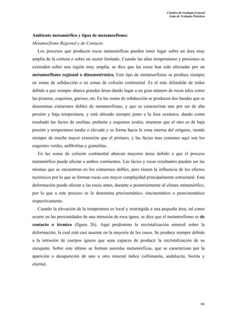 Cátedra de Geología General
Guía de Trabajos Prácticos

Ambiente metamórfico y tipos de metamorfismo:
Metamorfismo Regional y de Contacto
Los procesos que producen rocas metamórficas pueden tener lugar sobre un área muy
amplia de la corteza o sobre un sector limitado. Cuando las altas temperaturas y presiones se
extienden sobre una región muy amplia, se dice que las rocas han sido afectadas por un
metamorfismo regional o dinamotérmico. Este tipo de metamorfismo se produce siempre
en zonas de subducción o en zonas de colisión continental. Es el más difundido de todos
debido a que siempre abarca grandes áreas dando lugar a un gran número de rocas tales como
las pizarras, esquistos, gneises, etc. En las zonas de subducción se producen dos bandas que se
denominan cinturones dobles de metamorfismo, y que se caracterizan uno por ser de alta
presión y baja temperatura, y está ubicado siempre junto a la fosa oceánica, dando como
resultado las facies de zeolitas, prehnita y esquistos azules, mientras que el otro es de baja
presión y temperatura media o elevada y se forma hacia la zona interna del orógeno, siendo
siempre de mucha mayor extensión que el primero, y las facies mas comunes aquí son los
esquistos verdes, anfibolitas y granulitas.
En las zonas de colisión continental abarcan mayores áreas debido a que el proceso
metamórfico puede afectar a ambos continentes. Las facies y rocas resultantes pueden ser las
mismas que se encuentran en los cinturones dobles, pero tienen la influencia de los efectos
tectónicos por lo que se forman rocas con mayor complejidad principalmente estructural. Esta
deformación puede afectar a las rocas antes, durante o posteriormente al clímax metamórfico,
por lo que a este proceso se lo denomina precinemático, sincinemático o postcinemático
respectivamente.
Cuando la elevación de la temperatura es local y restringida a una pequeña área, tal como
ocurre en las proximidades de una intrusión de roca ígnea, se dice que el metamorfismo es de
contacto o térmico (figura 26). Aquí predomina la recristalización mineral sobre la
deformación, la cual está casi ausente en la mayoría de los casos. Se produce siempre debido
a la intrusión de cuerpos ígneos que sean capaces de producir la recristalización de su
encajante. Sobre este último se forman aureolas metamórficas, que se caracterizan por la
aparición o desaparición de uno u otro mineral índice (sillimanita, andalucita, biotita y
clorita).

66

 