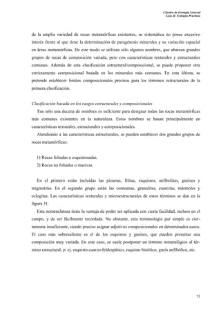 Cátedra de Geología General
Guía de Trabajos Prácticos

de la amplia variedad de rocas metamórficas existentes, su sistemática no posee excesivo
interés frente al que tiene la determinación de paragénesis minerales y su variación espacial
en áreas metamórficas. De este modo se utilizan sólo algunos nombres, que abarcan grandes
grupos de rocas de composición variada, pero con características texturales y estructurales
comunes. Además de esta clasificación estructural/composicional, se puede proponer otra
estrictamente composicional basada en los minerales más comunes. En esta última, se
pretende establecer limites composicionales precisos para los términos estructurales de la
primera clasificación.

Clasificación basada en los rasgos estructurales y composicionales
Tan sólo una decena de nombres es suficiente para designar todas las rocas metamórficas
más comunes existentes en la naturaleza. Estos nombres se basan principalmente en
características texturales, estructurales y cornposicionales.
Atendiendo a las características estructurales, se pueden establecer dos grandes grupos de
rocas metamórficas:

1) Rocas foliadas o esquistosadas.
2) Rocas no foliadas o masivas.

En el primero están incluidas las pizarras, filitas, esquistos, anfibolitas, gneises y
migmatitas. En el segundo grupo están las corneanas, granulitas, cuarcitas, mármoles y
eclogitas. Las características texturales y microestructurales de estos términos se dan en la
figura 31.
Esta nomenclatura tiene la ventaja de poder ser aplicada con cierta facilidad, incluso en el
campo, y de ser fácilmente recordada. No obstante, esta terminología por simple es ciertamente insuficiente, siendo preciso asignar adjetivos composicionales en determinados casos.
El caso más sobresaliente es el de los esquistos y gneises, que pueden presentar una
composición muy variada. En este caso, se suele postponer un término mineralógico al término estructural; p. ej. esquisto cuarzo-feldespático, esquisto biotítico, gneis anfibólico, etc.

73

 