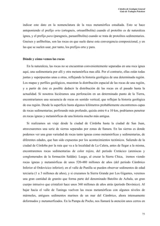 Cátedra de Geología General
Guía de Trabajos Prácticos

indicar este dato en la nomenclatura de la roca metamórfica estudiada. Esto se hace
anteponiendo el prefijo orto (ortogneis, ortoanfibolita) cuando el protolito es de naturaleza
ígnea, y el prefijo para (paragneis, paraanfibolita) cuando se trata de protolitos sedimentarios.
Gneises y anfibolitas, son las rocas en que suele darse esta convergencia composicional, y en
las que se suelen usar, por tanto, los prefijos orto y para.

Dónde y cómo vemos las rocas
En la naturaleza, las rocas no se encuentran convenientemente separadas en una roca ígnea
aquí, una sedimentaria por allí y otra metamórfica mas allá. Por el contrario, ellas están todas
juntas y superpuestas unas a otras, reflejando la historia geológica de una determinada región.
Los mapas y perfiles geológicos, muestran la distribución espacial de las rocas de una región,
y a partir de éste es posible deducir la distribución de las rocas en el pasado hasta la
actualidad. Si nosotros hiciéramos una perforación en un determinado punto de la Tierra,
encontraríamos una secuencia de rocas en sentido vertical, que reflejan la historia geológica
de esa región. Desde la superficie hasta algunos kilómetros probablemente encontremos capas
de rocas sedimentarias; perforando más profundo, quizás entre 6 a 10 km, podríamos penetrar
en rocas ígneas y metamórficas de una historia mucho más antigua.
Si realizamos un viaje desde la ciudad de Córdoba hasta la ciudad de San Juan,
atravesaremos una serie de sierras separadas por zonas de llanura. En las sierras es donde
podemos ver una gran variedad de rocas tanto ígneas como metamórficas y sedimentarias, de
diferentes edades, que han sido expuestas por los acontecimientos tectónicos. Saliendo de la
ciudad de Córdoba por la ruta que va a la localidad de La Calera, antes de llegar a la misma,
encontraremos rocas sedimentarias de color rojizo, del período Cretácico (areniscas y
conglomerados de la formación Saldán). Luego, al cruzar la Sierra Chica, iremos viendo
rocas ígneas y metamórficas de unos 520-480 millones de años (del período Cámbrico
Inferior al Ordovícico inferior); en el valle de Punilla se pueden observar sedimentos de edad
terciaria (1 a 3 millones de años), y si cruzamos la Sierra Grande por Los Gigantes, veremos
una gran cantidad de granito que forma parte del denominado Batolito de Achala, un gran
cuerpo intrusivo que cristalizó hace unos 360 millones de años atrás (período Devónico). Al
bajar hacia el valle de Taninga vuelven las rocas metamórficas con algunos niveles de
mármoles, antiguos sedimentos marinos de un mar del Cámbrico, ahora intensamente
deformados y metamorfizados. En la Pampa de Pocho, nos llamará la atención unos cerros en

75

 