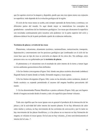 Cátedra de Geología General
Guía de Trabajos Prácticos

que los agentes erosivos la ataquen y degraden, puede que una roca ígnea nunca sea expuesta
en superficie, todo depende de la evolución geológica de la región.
El ciclo de las rocas nunca se acaba, está siempre operando de forma lenta y continua y en
diferentes partes del mundo. Es aquí donde mejor se materializan los conceptos de
gradualismo - actualismo de los fenómenos geológicos. Las rocas que alcanzaron la superficie
son recicladas continuamente pero nosotros solo podemos ver la parte superior del ciclo y
debemos deducir los de la parte profunda a partir de evidencias indirectas.

Tectónica de placas y el ciclo de las rocas
Plutonismo, vulcanismo, alzamiento tectónico, metamorfismo, meteorización, transporte,
depositación y enterramiento son los procesos geológicos que combinados en el ciclo de las
rocas hace que un tipo de roca se convierta en alguno de los otros dos. Sin embargo, estos
procesos son a su vez gobernados por la tectónica de placas.
El plutonismo y el vulcanismo son el resultado de calor interno de la tierra y tienen lugar
en tres ambientes geotectónicos bien definidos:
1-En los límites convergentes (Figura 16a): donde una placa oceánica desciende (subduce)
llegando hasta el manto donde se funde, formando magma y rocas ígneas.
2-En los límites divergentes (Figura 16b): como en las dorsales centro oceánicas, donde el
fondo oceánico se expande permitiendo el ascenso del magma basáltico proveniente del
manto.
3- En las denominadas Plumas Mantélicas o puntos calientes (Figura 16d), que son lugares
donde el magma asciende desde el manto y sale a la superficie para formar volcanes.

Todo esto significa que las rocas ígneas son en general el producto de la interacción de las
placas y de la actividad del calor interno de nuestro planeta. Si no hay diferencia de calor
entre núcleo y corteza, no hay movimiento de las corrientes de convección y por lo tanto no
hay movimiento de las placas litosféricas, y si las placas no se mueven no hay formación de
magma, ni volcanes ni rocas ígneas. En la Luna no hay volcanes, ¿Como será térmicamente el
interior de la Luna...?.

48

 