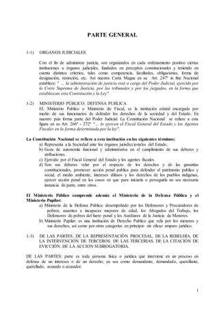 1
PARTE GENERAL
1-1) ORGANOS JUDICIALES
Con el fin de administrar justicia, son organizados en cada ordenamiento positivo ciertas
instituciones u órganos judiciales, fundados en preceptos constitucionales y teniendo en
cuenta distintos criterios, tales como competencia, facultades, obligaciones, forma de
designación, remoción, etc. Así nuestra Carta Magna en su Art. 247º in fine Nacional
establece: " … la administración de justicia está a cargo del Poder Judicial, ejercido por
la Corte Suprema de Justicia, por los tribunales y por los juzgados, en la forma que
establezcan esta Constitución y la Ley".
1-2) MINISTERIO PÚBLICO. DEFENSA PUBLICA
EL Ministerio Publico o Ministerio de Fiscal, es la institución estatal encargada por
medio de sus funcionarios de defender los derechos de la sociedad y del Estado. En
nuestro país forma parte del Poder Judicial. La Constitución Nacional se refiere a esta
figura en su Art. 266º - 272º "… lo ejercen el Fiscal General del Estado y los Agentes
Fiscales en la forma determinada por la ley".
La Constitución Nacional se refiere a esta institución en los siguientes términos:
a) Representa a la Sociedad ante los órganos jurisdiccionales del Estado.
b) Goza de autonomía funcional y administrativa en el cumplimiento de sus deberes y
atribuciones.
c) Ejercido por el Fiscal General del Estado y los agentes fiscales.
d) Son sus deberes velar por el respecto de los derechos y de las garantías
constitucionales, promover acción penal publica para defender el patrimonio publico y
social, el medio ambiente, intereses difusos y los derechos de los pueblos indígenas,
ejercer acción penal en los casos en que para iniciarla o perseguirla no sea necesaria
instancia de parte, entre otros.
El Ministerio Público comprende además el Ministerio de la Defensa Pública y el
Ministerio Pupilar:
a) Ministerio de la Defensa Publica: desempeñado por los Defensores y Procuradores de
pobres, ausentes e incapaces mayores de edad, los Abogados del Trabajo, los
Defensores de pobres del fuero penal y los Auxiliares de la Justicia de Menores.
b) Ministerio Pupilar: es una institución de Derecho Publico que vela por los menores y
sus derechos, así como por otras categorías en principio sin eficaz amparo jurídico.
1-3) DE LAS PARTES. DE LA REPRESENTACIÓN PROCESAL. DE LA REBELDÍA. DE
LA INTERVENCIÓN DE TERCEROS. DE LAS TERCERIAS. DE LA CITACIÓN DE
EVICCIÓN. DE LA ACCION SUBROGATORIA.
DE LAS PARTES: parte es toda persona física o jurídica que interviene en un proceso en
defensa de un intereses o de un derecho; ya sea como demandante, demandado, querellante,
querellado, acusado o acusador.
 