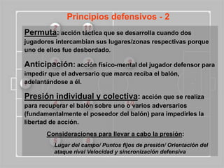 Principios defensivos - 2
Permuta: acción táctica que se desarrolla cuando dos
jugadores intercambian sus lugares/zonas respectivas porque
uno de ellos fue desbordado.

Anticipación: acción físico-mental del jugador defensor para
impedir que el adversario que marca reciba el balón,
adelantándose a él.

Presión individual y colectiva: acción que se realiza
para recuperar el balón sobre uno o varios adversarios
(fundamentalmente el poseedor del balón) para impedirles la
libertad de acción.
       Consideraciones para llevar a cabo la presión:
          Lugar del campo/ Puntos fijos de presión/ Orientación del
          ataque rival Velocidad y sincronización defensiva
 