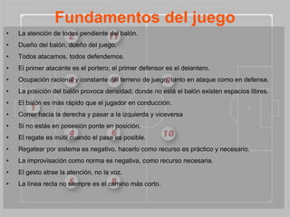 Fundamentos del juego
•   La atención de todos pendiente del balón.
•   Dueño del balón, dueño del juego.
•   Todos atacamos, todos defendemos.
•   El primer atacante es el portero; el primer defensor es el delantero.
•   Ocupación racional y constante del terreno de juego, tanto en ataque como en defensa.
•   La posición del balón provoca densidad; donde no está el balón existen espacios libres.
•   El balón es más rápido que el jugador en conducción.
•   Correr hacia la derecha y pasar a la izquierda y viceversa
•   Si no estás en posesión ponte en posición.
•   El regate es inútil cuando el pase es posible.
•   Regatear por sistema es negativo, hacerlo como recurso es práctico y necesario.
•   La improvisación como norma es negativa, como recurso necesaria.
•   El gesto atrae la atención, no la voz.
•   La línea recta no siempre es el camino más corto.
 
