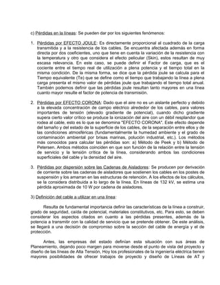 c) Pérdidas en la líneas: Se pueden dar por los siguientes fenómenos: 
1. Pérdidas por EFECTO JOULE : Es directamente proporcional al cuadrado de la carga 
transmitida y a la resistencia de los cables. Se encuentra afectada además en forma 
directa por dos coeficientes, uno que tiene en cuenta la variación de la resistencia con 
la temperatura y otro que considera el efecto pelicular (Skin), estos resultan de muy 
escasa relevancia. En este caso, se puede definir el Factor de carga, que es el 
cociente entre el tiempo real de utilización a plena potencia y el tiempo total en la 
misma condición. De la misma forma, se dice que la pérdida joule se calcula para el 
Tiempo equivalente (Te) que se define como el tiempo que trabajando la línea a plena 
carga presenta el mismo valor de pérdidas joule que trabajando el tiempo total anual. 
También podemos definir que las pérdidas joule resultan tanto mayores en una línea 
cuanto mayor resulte el factor de potencia de transmisión. 
2. Pérdidas por EFECTO CORONA : Dado que el aire no es un aislante perfecto y debido 
a la elevada concentración de campo eléctrico alrededor de los cables, para valores 
importantes de tensión (elevado gradiente de potencial), cuando dicho gradiente 
supera cierto valor crítico se produce la ionización del aire con un débil resplandor que 
rodea al cable, esto es lo que se denomina "EFECTO CORONA". Este efecto depende 
del tamaño y del estado de la superficie de los cables, de la separación entre ellos y de 
las condiciones atmosféricas (fundamentalmente la humedad ambiente y el grado de 
contaminación ambiental por brisas marinas, polución industrial, etc.). Los métodos 
más conocidos para calcular las pérdidas son: a) Método de Peek y b) Método de 
Petersen. Ambos métodos coinciden en que son función de la relación entre la tensión 
de servicio y la tensión crítica de la línea, considerando ambos las condiciones 
superficiales del cable y la densidad del aire. 
3. Pérdidas por dispersión sobre las Cadenas de Aisladores : Se producen por derivación 
de corriente sobre las cadenas de aisladores que sostienen los cables en los postes de 
suspensión y los amarran en las estructuras de retención. A los efectos de los cálculos, 
se la considera distribuida a lo largo de la línea. En líneas de 132 kV, se estima una 
pérdida aproximada de 10 W por cadena de aisladores. 
3) Definición del cable a utilizar en una línea: 
Resulta de fundamental importancia definir las características de la línea a construir, 
grado de seguridad, caída de potencial, materiales constitutivos, etc. Para esto, se deben 
considerar los aspectos citados en cuanto a las pérdidas presentes, además de la 
potencia a transmitir con la calidad de servicio que se pretende obtener. De este análisis, 
se llegará a una decisión de compromiso sobre la sección del cable de energía y el de 
protección. 
Antes, las empresas del estado definían esta situación con sus áreas de 
Planeamiento, dejando poco margen para moverse desde el punto de vista del proyecto y 
diseño de las líneas de Alta Tensión, Hoy los profesionales de la ingeniería eléctrica tienen 
mayores posibilidades de ofrecer trabajos de proyecto y diseño de Líneas de AT y 
 