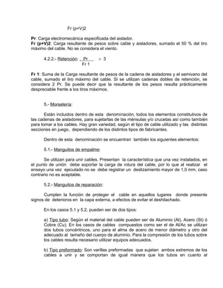 Fr (p+V)2 
Pr: Carga electromecánica especificada del aislador. 
Fr (p+V)2: Carga resultante de pesos sobre cable y aisladores, sumado el 50 % del tiro 
máximo del cable. No se considera el viento. 
4.2.2.- Retención: . Pr > 3 
Fr 1 
Fr 1: Suma de la Carga resultante de pesos de la cadena de aisladores y el semivano del 
cable, sumado el tiro máximo del cable. Si se utilizan cadenas dobles de retención, se 
considera 2 Pr. Se puede decir que la resultante de los pesos resulta prácticamente 
despreciable frente a los tiros máximos. 
5.- Morsetería: 
Están incluidos dentro de esta denominación, todos los elementos constitutivos de 
las cadenas de aisladores, para sujetarlas de las ménsulas y/o crucetas así como también 
para tomar a los cables. Hay gran variedad, según el tipo de cable utilizado y las distintas 
secciones en juego, dependiendo de los distintos tipos de fabricantes. 
Dentro de esta denominación se encuentran también los siguientes elementos: 
5.1.- Manguitos de empalme: 
Se utilizan para unir cables. Presentan la característica que una vez instalados, en 
el punto de unión debe soportar la carga de rotura del cable, por lo que al realizar el 
ensayo una vez ejecutado no se debe registrar un deslizamiento mayor de 1,0 mm, caso 
contrario no es aceptable. 
5.2.- Manguitos de reparación: 
Cumplen la función de proteger el cable en aquellos lugares donde presente 
signos de deterioros en la capa externa, a efectos de evitar el deshilachado. 
En los casos 5.1 y 5.2, pueden ser de dos tipos: 
a) Tipo tubo: Según el material del cable pueden ser de Aluminio (Al), Acero (St) ó 
Cobre (Cu). En los casos de cables compuestos como ser el de Al/Ac se utilizan 
dos tubos concéntricos, uno para el alma de acero de menor diámetro y otro del 
adecuado al tamaño del cuerpo de aluminio. Para la compresión de los tubos sobre 
los cables resulta necesario utilizar equipos adecuados. 
b) Tipo preformado: Son varillas preformadas que sujetan ambos extremos de los 
cables a unir y se comportan de igual manera que los tubos en cuanto al 
 