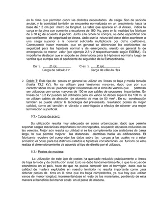 en la cima que permiten cubrir las distintas necesidades de carga. Son de sección 
anular, y la conicidad también se encuentra normalizada en un crecimiento hacia la 
base de 1,5 cm por metro de longitud. La tabla que aparece en el Anexo, indica la 
carga en la cima con aumento a escalones de 100 Kg, pero en la realidad los fabrican 
de a 50 kg de acuerdo al pedido. Junto a la orden de compra, se debe especificar con 
que coeficiente de seguridad se desea, dado que la rotura del poste debe acontecer a 
una carga superior a la nominal solicitada multiplicada por dicho coeficiente. 
Corresponde hacer mención, que en general se diferencian los coeficientes de 
seguridad para las hipótesis normal y de emergencia, siendo en general la de 
emergencia de menor valor (por ejemplo 2,5 y 2 respectivamente según ESEBA). Es 
importante destacar que el soporte se dimensiona para la Hipótesis normal y luego se 
verifica que cumpla con el coeficiente de seguridad de la Extraordinaria. 
Cn ³ . .C rot. C ex ³ . C rot . 
Carga de cálculo Hn Carga de cálculo Hex 
 Doble T: Este tipo de postes en general se utilizan en líneas de baja y media tensión 
(hasta 13,2 kV). No se utilizan para tensiones mayores, dado que por sus 
características no se pueden lograr resistencias en la cima de valores que permitan 
ser utilizados con vanos mayores de 100 m con cables de secciones importantes. En 
líneas de 13,2 kV pueden ser utilizados pero los vanos no deben superar los 100 m si 
se utilizan cables de aleación de aluminio de mas de 50 mm2 . En su construcción 
también se puede utilizar la tecnología del pretensado, resultando postes de mejor 
calidad, como así también el vibrado o centrifugado a efectos de obtener una mejor 
terminación superficial. 
6.2.- Tubos de acero: 
Su utilización resulta muy adecuada en zonas urbanizadas, dado que permite 
soportar cargas mecánicas importantes con monopostes, ocupando espacios reducidos en 
las veredas. Mejor aún resulta su utilidad si se los complementa con aisladores de barra 
larga, lo que permite mejorar las distancias eléctricas hacia las edificaciones. El 
fabricante requiere del comprador los datos sobre las cargas a las cuales va a estar 
sometido el poste para los distintos estados e hipótesis consideradas, en función de esto 
realiza el dimensionamiento de acuerdo al tipo de diseño por el utilizado. 
6.3.- Postes de madera: 
La utilización de este tipo de postes ha quedado reducido prácticamente a líneas 
de baja tensión y de distribución rural. Esto se debe fundamentalmente, a que la ecuación 
económica en el país, hace de que no pueda competir con el hormigón, dado que la 
calidad de madera explotable en nuestro territorio no resulta importante como para 
obtener postes de tiros en la cima que los haga competentes, ya que hay que utilizar 
vanos de menor longitud, incrementándose el resto de los materiales, perdiendo de esta 
manera el beneficio del menor costo en el poste de madera. 
 