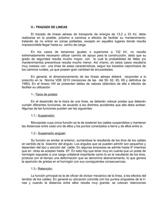 V.- TRAZAD0 DE LINEAS 
El trazado de líneas aéreas de transporte de energía de 13,2 y 33 kV, debe 
realizarse en lo posible, próximo a caminos a efectos de facilitar su mantenimiento, 
tratando de no entrar en zonas pobladas, excepto en aquellos lugares donde resulta 
imprescindible llegar hasta su centro de carga. 
En los casos de tensiones iguales o superiores a 132 kV, no resulta 
extremadamente necesario utilizar camino de apoyo para la construcción, dado que su 
grado de seguridad resulta mucho mayor, con lo cual la probabilidad de fallas y/o 
mantenimientos preventivos resulta mucho menor. Así mismo, en estos casos resultaría 
muy costoso con una línea de estas características, seguir los trazados caprichosos de 
los caminos rurales, ya que poseen gran cantidad de sinuosidades. 
En general, el dimensionamiento de las líneas aéreas deberá responder a lo 
prescrito en la Norma VDE 0210 (revisiones de las del 59, 62, 65, 69 y definitiva de 
1985). En el Anexo VIII se presentan tablas de valores obtenidos de ella a efectos de 
facilitar su utilización 
1.- Tipos de postes: 
En el desarrollo de la traza de una línea, se deberán colocar postes que deberán 
cumplir diferentes funciones, de acuerdo a los distintos accidentes que ella deba sortear. 
Algunas de las funciones pueden ser las siguientes: 
1.1.- Suspensión: 
Monoposte cuya única función es la de sostener los cables suspendidos y mantener 
las distancias entre cada uno de ellos y los puntos conectados a tierra y de ellos entre si. 
1.2.- Suspensión angular: 
Su función es similar al anterior, sumándose la resultante de los tiros de los cables 
en sentido de la bisectriz del ángulo. Los ángulos que se pueden admitir son pequeños y 
dependen del tipo y sección del cable. En algunas empresas se admite hasta 4º mientras 
que en otras se aceptan hasta l0º. En esto hay que tener muy en cuenta que un poste de 
hormigón expuesto a una carga unilateral importante como lo es la resultante de los tiros, 
produce con el tiempo una deformación que se denomina abananamiento, lo que genera 
la aparición de grietas en el hormigón con sus consiguientes consecuencias. 
1.3.- Retención: 
La función principal es la de oficiar de divisor mecánico de la línea, a los efectos del 
tendido de los cables. En general su ubicación coincide con los puntos singulares de la lí - 
nea y cuando la distancia entre ellos resulta muy grande, se colocan retenciones 
 