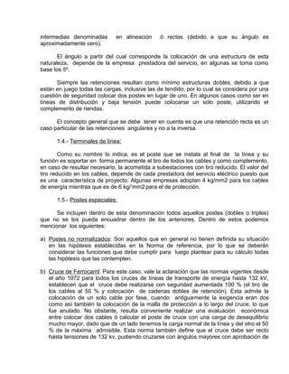 intermedias denominadas en alineación ó rectas (debido a que su ángulo es 
aproximadamente cero). 
El ángulo a partir del cual corresponde la colocación de una estructura de esta 
naturaleza, depende de la empresa prestadora del servicio, en algunas se toma como 
base los 5º. 
Siempre las retenciones resultan como mínimo estructuras dobles, debido a que 
están en juego todas las cargas, inclusive las de tendido, por lo cual se considera por una 
cuestión de seguridad colocar dos postes en lugar de uno. En algunos casos como ser en 
líneas de distribución y baja tensión puede colocarse un solo poste, utilizando el 
complemento de riendas. 
El concepto general que se debe tener en cuenta es que una retención recta es un 
caso particular de las retenciones angulares y no a la inversa. 
1.4.- Terminales de línea: 
Como su nombre lo indica, es el poste que se instala al final de la línea y su 
función es soportar en forma permanente el tiro de todos los cables y como complemento, 
en caso de resultar necesario, la acometida a subestaciones con tiro reducido. El valor del 
tiro reducido en los cables, depende de cada prestadora del servicio eléctrico puesto que 
es una característica de proyecto. Algunas empresas adoptan 4 kg/mm2 para los cables 
de energía mientras que es de 6 kg/’mm2 para el de protección. 
1.5.- Postes especiales: 
Se incluyen dentro de esta denominación todos aquellos postes (dobles o triples) 
que no se los pueda encuadrar dentro de los anteriores. Dentro de estos podemos 
mencionar los siguientes: 
a) Postes no normalizados : Son aquellos que en general no tienen definida su situación 
en las hipótesis establecidas en la Norma de referencia, por lo que se deberán 
considerar las funciones que debe cumplir para luego plantear para su cálculo todas 
las hipótesis que las contemplen. 
b) Cruce de Ferrocarri l: Para este caso, vale la aclaración que las normas vigentes desde 
el año 1972 para todos los cruces de líneas de transporte de energía hasta 132 kV, 
establecen que el cruce debe realizarse con seguridad aumentada 100 % (el tiro de 
los cables al 50 % y colocación de cadenas dobles de retención). Esta admite la 
colocación de un solo cable por fase, cuando antiguamente la exigencia eran dos 
como así también la colocación de la malla de protección a lo largo del cruce, lo que 
fue anulado. No obstante, resulta conveniente realizar una evaluación económica 
entre colocar dos cables ó calcular el poste de cruce con una carga de desequilibrio 
mucho mayor, dado que de un lado tenemos la carga normal de la línea y del otro el 50 
% de la máxima admisible. Esta norma también define que el cruce debe ser recto 
hasta tensiones de 132 kv, pudiendo cruzarse con ángulos mayores con aprobación de 
 
