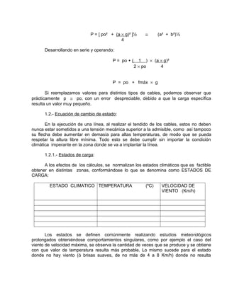P = [ po² + (a ´ g)² ]½ @ (a² + b²)½ 
4 
Desarrollando en serie y operando: 
P = po + ( 1 ) ´ ( a ´ g)² 
2 ´ po 4 
P = po + fmáx ´ g 
Si reemplazamos valores para distintos tipos de cables, podemos observar que 
prácticamente p @ po, con un error despreciable, debido a que la carga específica 
resulta un valor muy pequeño. 
1.2.- Ecuación de cambio de estado: 
En la ejecución de una línea, al realizar el tendido de los cables, estos no deben 
nunca estar sometidos a una tensión mecánica superior a la admisible, como así tampoco 
su flecha debe aumentar en demasía para altas temperaturas, de modo que se pueda 
respetar la altura libre mínima. Todo esto se debe cumplir sin importar la condición 
climática imperante en la zona donde se va a implantar la línea. 
1.2.1.- Estados de carga: 
A los efectos de los cálculos, se normalizan los estados climáticos que es factible 
obtener en distintas zonas, conformándose lo que se denomina como ESTADOS DE 
CARGA: 
ESTADO CLIMATICO TEMPERATURA (ºC) VELOCIDAD DE 
VIENTO (Km/h) 
Los estados se definen comúnmente realizando estudios meteorológicos 
prolongados obteniéndose comportamientos singulares, como por ejemplo el caso del 
viento de velocidad máxima, se observa la cantidad de veces que se produce y se obtiene 
con que valor de temperatura resulta más probable. Lo mismo sucede para el estado 
donde no hay viento (ó brisas suaves, de no más de 4 a 8 Km/h) donde no resulta 
 