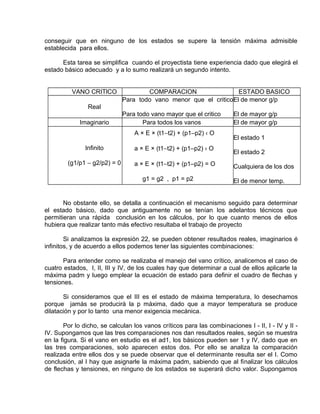 conseguir que en ninguno de los estados se supere la tensión máxima admisible 
establecida para ellos. 
Esta tarea se simplifica cuando el proyectista tiene experiencia dado que elegirá el 
estado básico adecuado y a lo sumo realizará un segundo intento. 
VANO CRITlCO COMPARACION ESTADO BASICO 
Real 
Para todo vano menor que el critico 
Para todo vano mayor que el critico 
El de menor g/p 
El de mayor g/p 
Imaginario Para todos los vanos El de mayor g/p 
Infinito 
(g1/p1 - g2/p2) = 0 
A × E × (t1-t2) + (p1–p2) ‹ O 
a × E × (t1-t2) + (p1–p2) › O 
a × E × (t1-t2) + (p1–p2) = O 
g1 = g2 , p1 = p2 
El estado 1 
El estado 2 
Cualquiera de los dos 
El de menor temp. 
No obstante ello, se detalla a continuación el mecanismo seguido para determinar 
el estado básico, dado que antiguamente no se tenían los adelantos técnicos que 
permitieran una rápida conclusión en los cálculos, por lo que cuanto menos de ellos 
hubiera que realizar tanto más efectivo resultaba el trabajo de proyecto 
Si analizamos la expresión 22, se pueden obtener resultados reales, imaginarios é 
infinitos, y de acuerdo a ellos podemos tener las siguientes combinaciones: 
Para entender como se realizaba el manejo del vano crítico, analicemos el caso de 
cuatro estados, I, II, III y IV, de los cuales hay que determinar a cual de ellos aplicarle la 
máxima padm y luego emplear la ecuación de estado para definir el cuadro de flechas y 
tensiones. 
Si consideramos que el III es el estado de máxima temperatura, lo desechamos 
porque jamás se producirá la p máxima, dado que a mayor temperatura se produce 
dilatación y por lo tanto una menor exigencia mecánica. 
Por lo dicho, se calculan los vanos críticos para las combinaciones I - II, I - IV y II - 
IV. Supongamos que las tres comparaciones nos dan resultados reales, según se muestra 
en la figura. Si el vano en estudio es el ad1, los básicos pueden ser 1 y IV, dado que en 
las tres comparaciones, solo aparecen estos dos. Por ello se analiza la comparación 
realizada entre ellos dos y se puede observar que el determinante resulta ser el I. Como 
conclusión, al I hay que asignarle la máxima padm, sabiendo que al finalizar los cálculos 
de flechas y tensiones, en ninguno de los estados se superará dicho valor. Supongamos 
 
