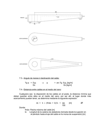 7.3.- Angulo de meneo ó declinación del cable: 
Tg j = Fvc Þ j = arc Tg Fvc [kg/m] 
Gc Gc [kg/m] 
7.4.- Distancia entre cables en el medio del vano: 
Cualquiera sea la disposición de los cables en el poste, la distancia mínima que 
deben guardar entre ellos en el medio del vano, por ser allí, el lugar donde más 
acercamiento pueden tener, se determina mediante la siguiente expresión: 
dc = k ´ (fmáx + lc)½ + Un [m] 27 
150 
Donde: 
fmáx: Flecha máxima del cable [m] 
lc: Longitud de la cadena de aisladores (tomada desde la sujeción en 
el péndulo hasta el eje del cable en la morsa de suspensión) [m] 
 