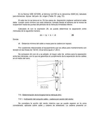 En la Norma VDE 0210/85, al término Un/150 se lo denomina SAM [m], tabulado 
para tensiones típicas del país de origen (Tabla 16 - pág. 72). 
El valor de Un se toma en kv. En los casos de disposición coplanar vertical el cable 
debe cumplir como mínimo con esta distancia, tomada desde el extremo de la morsa de 
suspensión hasta las puntas del péndulo de la ménsula inmediata inferior. 
Calculado dt con la expresión 28, se puede determinar la separación entre 
ménsulas de la siguiente manera: 
dm = lp + lc + dt 29 
Donde: 
dt: Distancia mínima del cable a masa para la cadena en reposo. 
Por cuestiones relacionadas al equipamiento que se utiliza para mantenimiento con 
tensión en las líneas de 132 kV, dt se toma igual a 1,26 m. 
Se comparan dm con dc y se adopta el mayor valor de ambos para la separación 
entre las ménsulas, con lo que se garantiza el cumplimiento de la separación de los cables 
en el medio del vano. 
7.6.- Determinación de la longitud de la ménsula (lm): 
7.6.1.- Inclinación del conjunto cable – cadena por acción del viento: 
Se considera la acción del viento máximo que se puede esperar en la zona 
considerada, aplicada sobre cable y cadena de aisladores. La cadena presenta un 
 