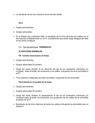  La resultante de los tiros máximos de los demás cables. 
FE.2 
 Cargas permanentes. 
 Cargas adicionales. 
 En el Estado que contempla hielo, la resultante de los tiros de todos los cables con el 
tiro reducido unilateralmente un 40 %, considerando que existe carga desigual del hielo 
en los vanos contiguos. 
5.4.- Tipo de estructura: TERMINALES 
A) HIPOTESIS NORMALES 
FN. 1(viento transversal a la línea) 
 Cargas permanentes. 
 Cargas adicionales (Si existen). 
 Carga del viento (Estado II) en dirección del eje de los travesaños (ménsulas y/o 
crucetas) sobre el poste, los accesorios y los cables, incluyendo los de la acometida a 
la ET. 
 Tiros máximos unilaterales de todos los cables, incluyendo los de acometida. 
FN.2 (Viento en el sentido de la línea) 
 Cargas permanentes. 
 Cargas adicionales (Si existen). 
 Carga del viento (Estado II) perpendicular al eje de los travesaños (ménsulas y/o 
crucetas) sobre el poste, los accesorios y la proyección de los cables de la acometida 
al pórtico de la ET. 
 Resultante de los tiros máximos de todos los cables (incluyendo la acometida) para el 
Estado II. 
 