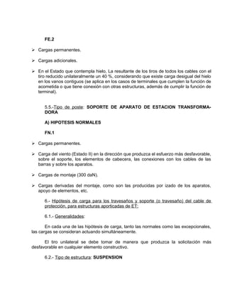 FE.2 
 Cargas permanentes. 
 Cargas adicionales. 
 En el Estado que contempla hielo, La resultante de los tiros de todos los cables con el 
tiro reducido unilateralmente un 40 %, considerando que existe carga desigual del hielo 
en los vanos contiguos (se aplica en los casos de terminales que cumplen la función de 
acometida o que tiene conexión con otras estructuras, además de cumplir la función de 
terminal). 
5.5.-Tipo de poste: SOPORTE DE APARATO DE ESTACION TRANSFORMA-DORA 
A) HIPOTESIS NORMALES 
FN.1 
 Cargas permanentes. 
 Carga del viento (Estado II) en la dirección que produzca el esfuerzo más desfavorable, 
sobre el soporte, los elementos de cabecera, las conexiones con los cables de las 
barras y sobre los aparatos. 
 Cargas de montaje (300 daN). 
 Cargas derivadas del montaje, como son las producidas por izado de los aparatos, 
apoyo de elementos, etc. 
6.- Hipótesis de carga para los travesaños y soporte (o travesaño) del cable de 
protección, para estructuras aporticadas de ET: 
6.1.- Generalidades: 
En cada una de las hipótesis de carga, tanto las normales como las excepcionales, 
las cargas se consideran actuando simultáneamente. 
El tiro unilateral se debe tomar de manera que produzca la solicitación más 
desfavorable en cualquier elemento constructivo. 
6.2.- Tipo de estructura: SUSPENSION 
 