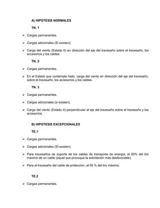 A) HIPOTESIS NORMALES 
TN. 1 
 Cargas permanentes. 
 Cargas adicionales (Si existen). 
 Carga del viento (Estado II) en dirección del eje del travesaño sobre el travesaño, los 
accesorios y los cables. 
TN. 2 
 Cargas permanentes. 
 En el Estado que contempla hielo, carga del viento en dirección del eje del travesaño, 
sobre el travesaño, los accesorios y los cables. 
TN. 3 
 Cargas permanentes. 
 Cargas adicionales (si existen). 
 Carga del viento (Estado II) perpendicular al eje del travesaño sobre el travesaño y los 
accesorios. 
B) HIPOTESIS EXCEPCIONALES 
TE.1 
 Cargas permanentes. 
 Cargas adicionales (SÍ existen). 
 Para travesaños de soporte de los cables de transporte de energía, el 50% del tiro 
máximo de un cable (aquel que provoque la solicitación más desfavorable). 
 Para el travesaño del cable de protección, el 65 % del tiro máximo. 
TE.2 
 Cargas permanentes. 
 