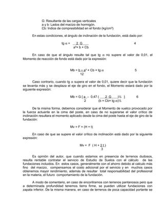 G: Resultante de las cargas verticales 
a y b: Lados del macizo de hormigón. 
Cb: Indice de compresibilidad en el fondo (kg/cm³) 
En estas condiciones, el ángulo de inclinación de la fundación, está dado por: 
tg a = 2 G 4 
a²× b × Cb 
En caso de que el ángulo resulte tal que tg a no supere el valor de 0,01, el 
Momento de reacción de fondo está dado por la expresión: 
Mb = b ´ a ³ × Cb × tg a 5 
12 
Caso contrario, cuando tg a supera el valor de 0,01, quiere decir que la fundación 
se levanta más y se desplaza el eje de giro en el fondo, el Momento estará dado por la 
siguiente expresión: 
Mb = G [ a – 0,47 ( 2 G )½ ] 6 
2 (b × Cb× tg a)½ 
De la misma forma, debemos considerar que el Momento de vuelco provocado por 
la fuerza actuante en la cima del poste, en caso de no superarse el valor crítico de 
inclinación resultara el momento aplicado desde la cima del poste hasta el eje de giro de la 
fundación: 
Mv = F × (H + t) 
En caso de que se supere el valor crítico de inclinación está dado por la siguiente 
expresión: 
Mv = F ( H + 2 t ) 
3 
Es opinión del autor, que cuando estamos en presencia de terrenos dudosos, 
resulta rentable contratar el servicio de Estudio de Suelos con el cálculo de las 
fundaciones incluidos. En estos casos, generalmente con el ahorro debido al calculo más 
fino del macizo, compensamos el costo adicional por el servicio y en muchos casos 
obtenemos mayor rendimiento, además de resultar total responsabilidad del profesional 
en la materia, el futuro comportamiento de la fundación. 
A modo de comentario, en caso de encontrarnos con terrenos pantanosos pero que 
a determinada profundidad tenemos tierra firme, se pueden utilizar fundaciones con 
zapata inferior. De la misma manera, en caso de terrenos de poca capacidad portante se 
 