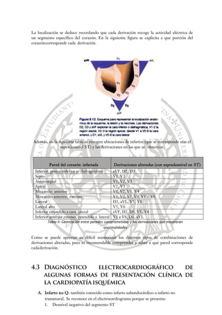 La localización se deduce recordando que cada derivación recoge la actividad eléctrica de
un segmento específico del corazón. En la siguiente figura se explicita a que porción del
corazóncorresponde cada derivación.
Además, en la siguiente tabla se recogen ubicaciones de infartos (que se corresponde con el
supradesnivel ST) y las derivaciones en las que se observan.
Pared del corazón infartada Derivaciones alteradas (con supradesnivel en ST)
Inferior, posteroinferior o diafragmático aVF, D2, D3
Septo V1, V2
Anteroseptal V1, V2, V3
Apical V2, V3
Miocardio anterior V1, V2, V3, V4
Miocardio anterior, extenso V1, V2, V3, V4, V5 – V6
Lateral D1, aVL, V5, V6
Lateral alto V5, V6
Inferior extendido a cara lateral aVF, D2, D3, V5, V6
Inferior anterior extenso, extendido a lateral V1 a V6, D1, aVL
Tabla II: Correlación entre paredes comprometidas y las derivaciones que mostrarán
anormalidades
Como se puede apreciar es difícil memorizar los distintos tipos de combinaciones de
derivaciones alteradas, pues es recomendable comprender y saber a qué pared corresponde
cadaderivación.
4.3 Diagnóstico electrocardiográfico de
algunas formas de presentación clínica de
la cardiopatíaisquémica
A. Infarto no Q: también conocido como infarto subendocárdico o infarto no
transmural. Se reconoce en el electrocardiograma porque se presenta:
1. Desnivel negativo del segmento ST
 