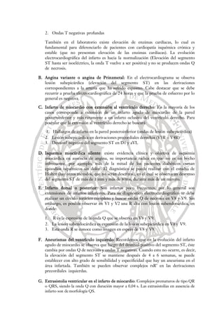 2. Ondas T negativas profundas
También en el laboratorio existe elevación de enzimas cardíacas, lo cual es
fundamental para diferenciarlo de pacientes con cardiopatía isquémica crónica y
estable (que no presentan elevación de las enzimas cardíacas). La evolución
electrocardiográfica del infarto es hacia la normalización (Elevación del segmento
ST hasta ser isoeléctrico, la onda T vuelve a ser positiva) y no se producen ondas Q
de necrosis.
B. Angina variante o angina de Prinzmetal: En el electrocardiograma se observa
lesión subepicárdica (elevación del segmento ST) en las derivaciones
correspondientes a la arteria que ha sufrido espasmo. Cabe destacar que se debe
recurrir a prueba electrocardiográfica de 24 horas y que la prueba de esfuerzo por lo
general es negativa.
C. Infarto de miocardio con extensión al ventrículo derecho: En la mayoría de los
casos corresponde a extensión de un infarto agudo de miocardio de la pared
posteroinferior y más raramente a un infarto oclusivo del ventrículo derecho. Para
postular que la extensión al ventrículo derecho se buscará:
1. Hallazgos de infarto en la pared posteroinferior (ondas de lesión subepicárdica)
2. Lesión subepicárdica en derivaciones precordiales derechas (V3R – V4R)
3. Desnivel negativo del segmento ST en D1 y aVL
D. Isquemia miocárdica silente: existe evidencia clínica y objetiva de isquemia
miocárdica en ausencia de angina, su importancia radica en que no es un hecho
infrecuente, por ejemplo, más de la mitad de los pacientes diabéticos cursan
episodios isquémicos sin dolor. El diagnóstico se puede realizar con el estudio de
Holter (hay otros métodos, que no serán descritos), en el cual se observa un descenso
del segmento ST de más de 1 mm y más de 80ms, durante más de un minuto.
E. Infarto dorsal o posterior: Son infartos poco frecuentes, por lo general son
extensiones de infartos inferiores. Para su diagnóstico electrocardiográfico se debe
realizar un círculo torácico completo y buscar ondas Q de necrosis en V8 y V9. Sin
embargo, es posible observar en V1 y V2 una R alta con lesión subendocárdica, en
donde:
1. R es la expresión de la onda Q que se observa en V8 y V9.
2. La lesión subendocárdica es expresión de la lesión subepicárdica en V8 y V9.
3. Esta onda R se conoce como imagen en espejo de V8 y V9.
F. Aneurismas del ventrículo izquierdo: Recordemos que en la evolución del infarto
agudo de miocardio se observa que luego del desnivel positivo del segmento ST, éste
cambia por ondas Q de necrosis y ondas T negativas. Cuando esto no ocurre, es decir,
la elevación del segmento ST se mantiene después de 4 a 6 semanas, se puede
establecer con alto grado de sensibilidad y especificidad que hay un aneurisma en el
área infartada. También se pueden observar complejos rsR’ en las derivaciones
precordiales izquierdas.
G. Extrasistolia ventricular en el infarto de miocardio: Complejos prematuros de tipo QR
o QRS, siendo la onda Q con duración mayor a 0,04 s. Las extrasistolías en ausencia de
infarto son de morfología QS.
 