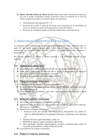 H. Infarto abortado (forma de infarto no Q): Infartos que tienen elevación del segmento
ST, con la terapia trombolítica pueden evolucionar hacia la resolución de la onda de
lesión y quedar como infarto sin onda Q. Signos de reperfusión:
1. Normalización del segmento ST – T
2. Inversión de la onda T antes de dos horas tras la iniciación de la trombólisis (si
ocurre tras4 horas, es parte de la progresión normal del infarto)
3. Presencia de actividad ectópica ventricular (taquicardia ventricular lenta)
5.Arritmias supraventriculares
Se entenderá como arritmia supraventricular aquel trastorno del ritmo originado sobre el
nodo AV que puede tener su origen tanto a nivel auricular como en el nodo AV. Se
caracterizan por presentar QRS estrecho a menos que exista conducción aberrante o
preexcitación.
Por razones didácticas se incluye al flutter auricular y a la fibrilación auricular en este
apartado.
5.1 Arritmia sinusal
A. Caracterizada por variación del intervalo PP, que es considerado fisiológico.
B. Varía con la respiración: El intervalo PP se acorta en inspiración y se alarga en
espiración, pudiendo ser esto reflejado en el pulso
C. Fenómeno más acentuado en niños y adultos jóvenes
5.2 Taquicardia sinusal
A. Frecuencia cardíaca mayor a 100 latidos por minuto.
B. Se ve en relación al dolor, ejercicio, fiebre, hipertiroidismo, embarazo, ansiedad,
hipoxemia, anemia, etc.
C. Generalmente son secundarias, vale decir, una respuesta normal frente a algún
estímulo.
5.3 Bradicardia sinusal
A. Frecuencia cardíaca inferior a 60 latidos por minuto.
B. Significativa bajo 40 latidos por minuto, extrema si es bajo 20, equivalente a distancia
RR mayor a 3 segundos.
C. Dentro de las etiologías encontramos
1. Fármacos como, por ejemplo: beta bloqueadores, bloqueadores de canales de
calcio no dihidropiridínicos (Verapamilo, diltiazem), amiodarona, litio, digoxina,
etc.
2. Aumento del tono vagal: deportistas, sueño, etc.
3. Metabólicas: hipoxia, sepsis, mixedema, hipotermia.
4. Otras patologías asociadas: hipotiroidismo, accidente cerebrovascular, infarto al
miocardio posteroinferior (reflejo de Bezold Jarish)
D. Generalmente no requiere tratamiento.
5.4 Paro o pausa sinusal
 