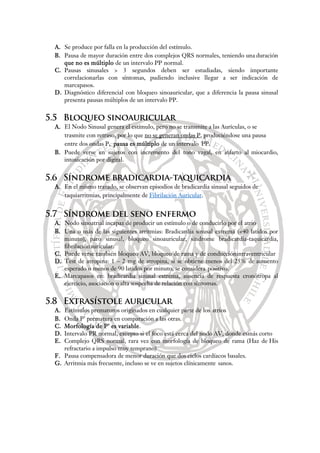 A. Se produce por falla en la producción del estímulo.
B. Pausa de mayor duración entre dos complejos QRS normales, teniendo una duración
que no es múltiplo de un intervalo PP normal.
C. Pausas sinusales > 3 segundos deben ser estudiadas, siendo importante
correlacionarlas con síntomas, pudiendo inclusive llegar a ser indicación de
marcapasos.
D. Diagnóstico diferencial con bloqueo sinoauricular, que a diferencia la pausa sinusal
presenta pausas múltiplos de un intervalo PP.
5.5 Bloqueo sinoauricular
A. El Nodo Sinusal genera el estímulo, pero no se transmite a las Aurículas, o se
trasmite con retraso, por lo que no se generan ondas P, produciéndose una pausa
entre dos ondas P, pausa es múltiplo de un intervalo PP.
B. Puede verse en sujetos con incremento del tono vagal, en infarto al miocardio,
intoxicación por digital.
5.6 Síndrome bradicardia-taquicardia
A. En el mismo trazado, se observan episodios de bradicardia sinusal seguidos de
taquiarritmias, principalmente de Fibrilación Auricular.
5.7 Síndrome del seno enfermo
A. Nodo sinoatrial incapaz de producir un estímulo o de conducirlo por el atrio
B. Una o más de las siguientes arritmias: Bradicardia sinusal extrema (<40 latidos por
minuto), paro sinusal, bloqueo sinoauricular, síndrome bradicardia-taquicardia,
fibrilaciónauricular.
C. Puede verse también bloqueo AV, bloqueo de rama y de conducciónintraventricular
D. Test de atropina: 1 – 2 mg de atropina, si se obtiene menos del 25% de aumento
esperado o menos de 90 latidos por minuto, se considera positivo.
E. Marcapasos en: bradicardia sinusal extrema, ausencia de respuesta cronótropa al
ejercicio, asociación o alta sospecha de relación con síntomas.
5.8 Extrasístole auricular
A. Estímulos prematuros originados en cualquier parte de los atrios
B. Onda P’ prematura en comparación a las otras.
C. Morfología de P’ es variable.
D. Intervalo PR normal, excepto si el foco está cerca del nodo AV, donde esmás corto
E. Complejo QRS normal, rara vez con morfología de bloqueo de rama (Haz de His
refractario a impulso muy temprano)
F. Pausa compensadora de menor duración que dos ciclos cardíacos basales.
G. Arritmia más frecuente, incluso se ve en sujetos clínicamente sanos.
 
