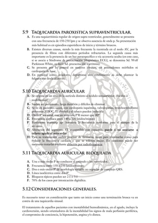 5.9 Taquicardia paroxistica supraventricular.
A. Es una taquiarritimia regular de origen supra ventricular, generalmente se presenta
con una frecuencia de 150-250 lpm y se observa ausencia de onda p. Su presentación
más habitual es en episodios esporádicos de inicio y término bruscos.
B. Existen diversas causas, siendo la más frecuente la reentrada en el nodo AV, por la
presencia de fibras con diferentes períodos refractarios. La segunda causa más
importante es la presencia de un haz paraespecífico o vía accesoria oculta (en este caso,
si se asocia a Síndrome de preexcitación [diagnóstico ECG], se denomina Sd. Wolf
Parkinson White, es decir Sd. preexcitación + arritmia).
C. Se presenta por lo general en mujeres jóvenes, sin antecedentes mórbidos ni
cardiopatía de base.
D. En personal como aviadores, deportistas alto rendimiento se debe plantear la
fulguración desde el inicio.
5.10 Taquicardia auricular
A. Se origina en un sitio de la aurícula distinto al nódulo sinoauricular. (focales o
multifocales)
B. Suelen ser persistente: larga duración y difíciles de eliminar.
C. Se ve en pacientes sanos, con cardiopatía isquémica, valvulopatías, tromboembolismo
pulmonar, EPOC. El alcohol y el tabaco pueden inducirla
D. Onda P’ anormal, con un intervalo P’R menor que RP’
E. Frecuencia cardíaca entre 140 a 220 latidos/minuto
F. Fenómeno warming up: Aumenta la frecuencia conforme pasa el tiempo de la
arritmia.
G. Alteración del segmento ST compatible con isquemia, puede o no asociarse a
infarto agudo al miocardio.
H. Para su tratamiento suelen precisar de fármacos, tanto para eliminarlas como para
reducir la frecuencia cardiaca y que se toleren mejor. En ocasiones puede ser
necesario tratarlas mediante ablación por radiofrecuencia.
5.11 Taquicardia auricular bloqueada
A. Una o más ondas P no conducen el estímulo a los ventrículos.
B. Frecuencia entre 150 a 250 latidos/minuto
C. Dos o más ondas P’ de morfología variable no seguidas de complejo QRS.
D. Línea isoeléctrica entre dos P’
E. Bloqueos típicos pueden ser 2:1 o 3:1
F. 70% de los casos por intoxicación digitálica.
5.12 Consideraciones generales.
Es necesario tener en consideración que tanto un inicio como una terminación brusca va en
contra de una taquicardia sinusal.
El tratamiento de aquellos pacientes con inestabilidad hemodinámica, en el agudo, incluye la
cardioversión, siendo orientadores de la inestabilidad los signos de mala perfusión periférica,
el compromiso de conciencia, la hipotensión, angina y/o disnea.
 