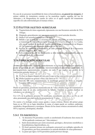 En caso de no presentar inestabilidad de ritmo ni hemodinámica, en general (no siempre), el
primer eslabón de tratamiento consiste en las maniobras vagales, seguidas del uso de
adenosina y de bloqueadores de canales de calcio en el agudo seguido del tratamiento
específico de cada enfermedad para el manejo crónico.
5.13 Flutter (aleteo) auricular
A. Taquiarritmia de ritmo organizado, típicamente con una frecuencia auricular de 250 a
350 lpm.
B. Originado, generalmente, por una macro reentrada a nivel auricular derecho.
C. Ondas F (en serrucho) reemplazan a las ondas P
D. Debido a que el nodo AV se encuentra en periodo refractario, no todos los impulsos
se transmiten. Es frecuente encontrar bloqueos 4:1, 3:1 o 2:1 (de cada 4, 3 o 2 ondas,
sólo una se conduce al ventrículo. Lo más común es que se acompañe de un bloqueo
AV 2:1, generando una frecuencia ventricular de 150 lpm.
E. En caso de estabilidad hemodinámica, se debe priorizar el control de la frecuencia
cardíaca (Digoxina, BCC, BB).
F. Si la arritmia es de >48 hrs de duración se debe instaurar anticoagulación antes de
cualquier modo de cardioversión.
5.14 Fibrilación auricular
Arritmia extremadamente frecuente, particularmente en su forma paroxística no recurrente,
puede ser generada por dos mecanismos: microreentrada y el automatismo aumentado. Es
una taquiarritmia supraventricular, irregular, sin onda P que implica una pérdida de la
contracción auricular efectiva.
A. Un foco se dispara después del otro, por lo que no hay contracción auricular efectiva.
B. Ondas f pueden ser gruesas o finas, más claras en V1 – V2.
C. Intervalo RR varía constantemente, la morfología general del ECG es irregular.
Complejo QRS normal
Puede ser paroxística, persistente (mantenida más de 7 días o finaliza luego del tratamiento) o
permanente (más de un año, cardioversión ha fallado). También se pueden clasificar en
valvulares y no valvulares.
Un 1-2% de la población presenta FA recidivante, ascendiendo esta cifra a un 8% en >65
años, presentando una edad media de presentación de 75 años.
En cuanto a la etiología existen causas agudas y causas crónicas. Dentro del primer grupo
hasta en un 50% no se logra identificar la causa, el origen puede ser cardiaco, pulmonar,
metabolica, drogas/fármacos y neurógena. Dentro de las causas crónicas encontramos la edad,
HTA, isquemia, valvulopatías, obesidad.
5.14.1 FA paroxística:
1. Se denomina FA paroxística cuando es autolimitado (Usualmente dura menos de
48 hrs pudiendo continuar por 7 días máximo.)
2. Suele desencadenarse por estrés emocional, quirúrgico, alteraciones metabólicas o
hemodinámicas, hipertiroidismo, etc.
3. FA focal: pacientes jóvenes sin cardiopatía estructural con múltiples episodios de
FA paroxística, por focos automáticos en aurícula alrededor de venas pulmonares.
4. La pausa que sigue a la FA paroxística puede provocar síncope.
 