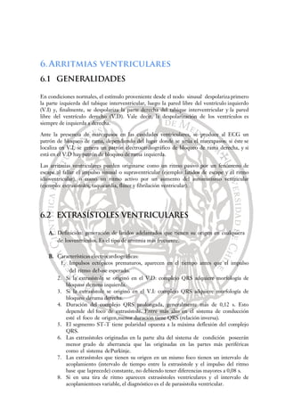6.Arritmias ventriculares
6.1 GENERALIDADES
En condiciones normales, el estímulo proveniente desde el nodo sinusal despolariza primero
la parte izquierda del tabique interventricular, luego la pared libre del ventrículo izquierdo
(V.I) y, finalmente, se despolariza la parte derecha del tabique interventricular y la pared
libre del ventrículo derecho (V.D). Vale decir, la despolarización de los ventrículos es
siempre de izquierda a derecha.
Ante la presencia de marcapasos en las cavidades ventriculares, se produce al ECG un
patrón de bloqueo de rama, dependiendo del lugar donde se sitúa el marcapasos: si éste se
localiza en V.I, se genera un patrón electrocardiográfico de bloqueo de rama derecha, y si
está en el V.D hay patrón de bloqueo de rama izquierda.
Las arritmias ventriculares pueden originarse como un ritmo pasivo por un fenómeno de
escape al fallar el impulso sinusal o supraventricular (ejemplo: latidos de escape y el ritmo
idioventricular), o como un ritmo activo por un aumento del automatismo ventricular
(ejemplo: extrasístoles, taquicardia, flúter y fibrilación ventricular).
6.2 EXTRASÍSTOLES VENTRICULARES
A. Definición: generación de latidos adelantados que tienen su origen en cualquiera
de losventrículos. Es el tipo de arritmia más frecuente.
B. Características electrocardiográficas:
1. Impulsos ectópicos prematuros, aparecen en el tiempo antes que el impulso
del ritmo debase esperado.
2. Si la extrasístole se originó en el V.D: complejo QRS adquiere morfología de
bloqueo derama izquierda.
3. Si la extrasístole se originó en el V.I: complejo QRS adquiere morfología de
bloqueo derama derecha.
4. Duración del complejo QRS prolongada, generalmente más de 0,12 s. Esto
depende del foco de extrasístole. Entre más alto en el sistema de conducción
esté el foco de origen,menor duración tiene QRS (relación inversa).
5. El segmento ST-T tiene polaridad opuesta a la máxima deflexión del complejo
QRS.
6. Las extrasístoles originadas en la parte alta del sistema de condición poseerán
menor grado de aberrancia que las originadas en las partes más periféricas
como el sistema dePurkinje.
7. Las extrasístoles que tienen su origen en un mismo foco tienen un intervalo de
acoplamiento (intervalo de tiempo entre la extrasístole y el impulso del ritmo
base que laprecede) constante, no debiendo tener diferencias mayores a 0,08 s.
8. Si en una tira de ritmo aparecen extrasístoles ventriculares y el intervalo de
acoplamientoes variable, el diagnóstico es el de parasistolia ventricular.
 