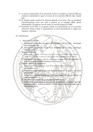 9. La pausa compensadora de la extrasístole suele ser completa: el intervalo RR que
contiene la extrasístole es igual a la suma de dos intervalos RR del ritmo sinusal
base.
10. El impulso puede conducir de forma retrógrada a los atrios. Esto se manifiesta
mayoritariamente como una onda P inmersa en el complejo QRS, siendo
indistinguible. Enalgunos casos la onda P se inscribe después de QRS.
11. Fenómeno de R sobre T: se genera cuando un extraestímulo cae en el período
refractario relativo (onda T, especialmente su rama descendente) se origina una
respuesta repetitiva.
C. Clasificación:
1. Según foco de origen:
a. Extrasístoles unifocales: un mismo foco ectópico, por lo tanto, morfología
son igualesentre sí.
b. Extrasístoles multifocales: desde focos diferentes, por lo tanto, morfología
diferentesentre sí.
2. Según su frecuencia:
a. Extrasístoles aisladas: frecuencia menor de cinco extrasístoles por minuto
(ECG desuperficie) o menor de 30 por hora (ECG dinámico de 24 horas).
b. Extrasístoles frecuentes: más de cinco por minuto (ECG de superficie) o
más de 30 porhora (ECG dinámico de 24 horas).
3. Según la cadencia de producción:
a. Extrasístoles bigeminadas: por cada latido sinusal se genera un latido
extrasistólico.
b. Extrasístoles trigeminadas: por cada dos latidos sinusales se genera un latido
extrasístolico.
c. Extrasístoles cuadrigeminadas: por cada tres latidos sinusales se genera un
latidoextrasistólico.
d. Tripletas: tres extrasístoles producidas de forma sucesiva.
e. Extrasístoles interpoladas: el intervalo de acoplamiento es igual al intervalo
postextrasistólico, estás extrasístoles son las únicas capaces de aumentar la
frecuenciacardíaca.
 