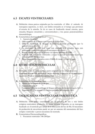 6.3 ESCAPES VENTRICULARES
A. Definición: ritmos pasivos originados por los ventrículos al fallar el estímulo de
marcapasos superiores, es decir, son latidos retrasados en el tiempo que previenen
al corazón de la asistolia. Se da en casos de bradicardia sinusal extrema, paros
sinusales, bloqueos sinoatriales y atroventriculares y tras pausas postextrasistólicas
demasiadolargas.
B. Características electrocardiográficas:
1. Ausencia de onda P
2. QRS retrasado en el tiempo con respecto al tiempo base.
3. QRS de morfología de bloqueo de rama y duración prolongada (por lo
general mayor a0,12 s).
4. La morfología de QRS será tanto más aberrada y la duración tanto más
prolongada cuantomás lejos esté el marcapasos subsidiario.
5. Repolarización del escape es opuesta a la máxima deflexión de QRS.
6. Intervalo RR entre latido ventricular y el que le precede es siempre mayor que
el intervaloRR del ritmo base.
7. Pausa compensadora completa entre el latido de escape y el que le sigue.
6.4 RITMO IDIOVENTRICULAR
A. Definición: ritmo de escape o ritmo pasivo originado en los ventrículos como
consecuenciade un fallo permanente en los estímulos originados en los marcapasos
superiores. Puedeser transitorio o permanente.
B. Características electrocardiográficas:
1. Ritmo con frecuencia de 20-40 lpm
2. Ausencia de ondas P
3. Complejos QRS con morfología de bloqueo de rama, de duración mayor a 0,12 s.
4. Segmento ST-T es opuesto a la máxima polaridad del complejo QRS.
6.5 TAQUICARDIA VENTRICULAR PAROXÍSTICA´
A. Definición: ritmo activo caracterizado por la presencia de tres o más latidos
ectópicos ventriculares producidos de forma sucesiva, originados en un marcapaso
localizado en el ventrículo por debajo de la bifurcación del haz de His. El mecanismo
de producción de esta arritmia puede ser por un aumento del automatismo del foco
ectópico ventricular o porun mecanismo de reentrada.
B. Características Electrocardiográficas:
1. Frecuencia ventricular: 140-200 lpm
 