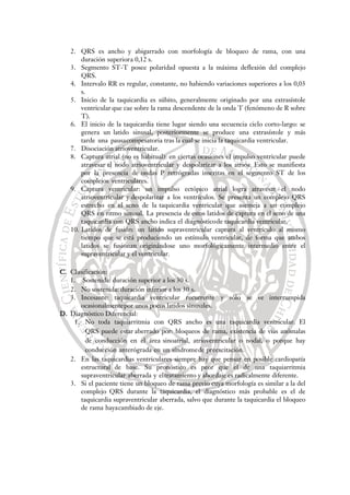 2. QRS es ancho y abigarrado con morfología de bloqueo de rama, con una
duración superiora 0,12 s.
3. Segmento ST-T posee polaridad opuesta a la máxima deflexión del complejo
QRS.
4. Intervalo RR es regular, constante, no habiendo variaciones superiores a los 0,03
s.
5. Inicio de la taquicardia es súbito, generalmente originado por una extrasístole
ventricular que cae sobre la rama descendente de la onda T (fenómeno de R sobre
T).
6. El inicio de la taquicardia tiene lugar siendo una secuencia ciclo corto-largo: se
genera un latido sinusal, posteriormente se produce una extrasístole y más
tarde una pausacompesatoria tras la cual se inicia la taquicardia ventricular.
7. Disociación atrioventricular.
8. Captura atrial (no es habitual): en ciertas ocasiones el impulso ventricular puede
atravesar el nodo atrioventricular y despolarizar a los atrios. Esto se manifiesta
por la presencia de ondas P retrógradas inscritas en el segmento ST de los
complejos ventriculares.
9. Captura ventricular: un impulso ectópico atrial logra atravesar el nodo
atrioventricular y despolarizar a los ventrículos. Se presenta un complejo QRS
estrecho en el seno de la taquicardia ventricular que asemeja a un complejo
QRS en ritmo sinusal. La presencia de estos latidos de captura en el seno de una
taquicardia con QRS ancho indica el diagnósticode taquicardia ventricular.
10. Latidos de fusión: un latido supraventricular captura al ventrículo al mismo
tiempo que se está produciendo un estímulo ventricular, de forma que ambos
latidos se fusionan originándose uno morfológicamente intermedio entre el
supraventricular y el ventricular.
C. Clasificación:
1. Sostenida: duración superior a los 30 s.
2. No sostenida: duración inferior a los 30 s.
3. Incesante: taquicardia ventricular recurrente y sólo se ve interrumpida
ocasionalmentepor unos pocos latidos sinusales.
D. Diagnóstico Diferencial:
1. No toda taquiarritmia con QRS ancho es una taquicardia ventricular. El
QRS puede estar aberrado por: bloqueos de rama, existencia de vías anómalas
de conducción en el área sinoatrial, atrioventricular o nodal, o porque hay
conducción anterógrada en un síndromede preexcitación.
2. En las taquicardias ventriculares siempre hay que pensar en posible cardiopatía
estructural de base. Su pronóstico es peor que el de una taquiarritmia
supraventricular aberrada y eltratamiento y abordaje es radicalmente diferente.
3. Si el paciente tiene un bloqueo de rama previo cuya morfología es similar a la del
complejo QRS durante la taquicardia, el diagnóstico más probable es el de
taquicardia supraventricular aberrada, salvo que durante la taquicardia el bloqueo
de rama hayacambiado de eje.
 