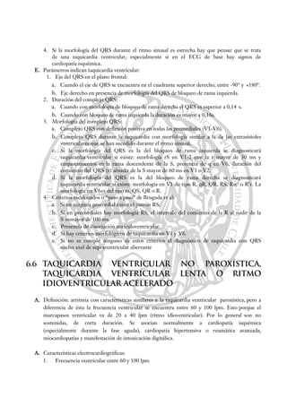 4. Si la morfología del QRS durante el ritmo sinusal es estrecha hay que pensar que se trata
de una taquicardia ventricular, especialmente si en el ECG de base hay signos de
cardiopatía isquémica.
E. Parámetros indican taquicardia ventricular:
1. Eje del QRS en el plano frontal:
a. Cuando el eje de QRS se encuentra en el cuadrante superior derecho, entre -90° y +180°.
b. Eje derecho en presencia de morfología del QRS de bloqueo de rama izquierda.
2. Duración del complejo QRS:
a. Cuando con morfología de bloqueo de rama derecha el QRS es superior a 0,14 s.
b. Cuando con bloqueo de rama izquierda la duración es mayor a 0,16s.
3. Morfología del complejo QRS:
a. Complejo QRS con deflexión positiva en todas las precordiales (V1-V6).
b. Complejo QRS durante la taquicardia con morfología similar a la de las extrasístoles
ventriculares que se han sucedido durante el ritmo sinusal.
c. Si la morfología del QRS es la del bloqueo de rama izquierda se diagnosticará
taquicardia ventricular si existe: morfología rS en V1-2 con la r mayor de 30 ms y
empastamientos en la rama descendente de la S, presencia de q en V6, duración del
comienzo del QRS (r) alnadir de la S mayor de 60 ms en V1 o V2.
d. Si la morfología del QRS es la del bloqueo de rama derecha se diagnosticará
taquicardia ventricular si existe: morfología en V1 de tipo R, qR, QR, RS, Rsr’ o R’r. La
morfología en V6es del tipo rs, QS, QR o R.
4. Criterios escalonados o “paso a paso” de Brugada et al:
a. Si en ninguna precordial existe el patrón RS.
b. Si en precordiales hay morfología RS, el intervalo del comienzo de la R al nadir de la
S esmayor de 100 ms.
c. Presencia de disociación aurículoventricular.
d. Si hay criterios morfológicos de taquicardia en V1 y V6.
e. Si no se cumple ninguno de estos criterios el diagnóstico de taquicardia con QRS
ancho esel de supraventricular aberrante
6.6 TAQUICARDIA VENTRICULAR NO PAROXÍSTICA,
TAQUICARDIA VENTRICULAR LENTA O RITMO
IDIOVENTRICULAR ACELERADO
A. Definición: arritmia con características similares a la taquicardia ventricular paroxística, pero a
diferencia de ésta la frecuencia ventricular se encuentra entre 60 y 100 lpm. Esto porque el
marcapasos ventricular va de 20 a 40 lpm (ritmo idioventricular). Por lo general son no
sostenidas, de corta duración. Se asocian normalmente a cardiopatía isquémica
(especialmente durante la fase aguda), cardiopatía hipertensiva o reumática avanzada,
miocardiopatías y manifestación de intoxicación digitálica.
A. Características electrocardiográficas:
1. Frecuencia ventricular entre 60 y 100 lpm
 