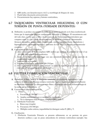 2. QRS ancho, con duración mayor a 0,12 s y morfología de bloqueo de rama.
3. Puede haber disociación atrioventricular.
4. Frecuentemente hay capturas y fusiones ventriculares.
6.7 TAQUICARDIA VENTRICULAR HELICOIDAL O CON
TORSIÓN DE PUNTA (TORSADE DEPOINTES)
A. Definición: se produce una torsión alrededor de un punto localizado en la línea isoeléctricade
forma que la taquicardia adquiere configuración helicoidal u ondulante. El mecanismono está
del todo claro, se cree que se debe a la presencia de dos focos ectópicosventriculares que
compiten entre sí y que actúan alternativamente. Se asocia al consumode determinados
fármacos (quinidina, procainamida, disopiramida, antidepresivostricíclicos), hipokalemia e
hipomagnesemia, cardiopatía isquémica, síndromes de QT largoy al bloqueo atrioventricular
avanzado.
B. Características electrocardiográficas:
1. Dos o más ciclos de 5-20 complejos QRS anchos que cambian de polaridad al rotar el eje
del QRS 360° sobre la línea isoeléctrica.
2. Inicio de la taquicardia tiene lugar con una extrasístole ventricular con un intervalo de
acoplamiento largo.
3. Intervalo RR es irregular.
4. Frecuencia ventricular oscila entre 200-250 lpm.
5. Si la taquiarritmia finaliza en ritmo sinusal o se tiene un registro previo en ritmo sinusal, el
intervalo QT está prolongado en más de 0,60 s.
6.8 FLUTTER Y FIBRILACIÓN VENTRICULAR
A. Definición: el fluter junto a la fibrilación ventricular es considerado equivalente a paro
cardíaco. Se debe a una descarga ectópica ventricular rápida y regular que degenerafácilmente
en fibrilación ventricular. La diferencia entre flúter y fibrilación radica más en lamorfología de
las ondas que en la frecuencia.
B. Características electrocardiográficas:
1. Flúter:
a. Frecuencia de 200 lpm
b. Amplias ondulaciones que se suceden con regularidad.
c. No se distinguen ondas P claras, complejo QRS y onda T.
2. Fibrilación Ventricular
a. Ritmo muy irregular
b. Frecuencia 150-500 lpm
c. Múltiples ondas caóticas, imposibilidad de distinguir ondas P, QRS y T.
C. Clasificación:
1. Fibrilación Ventricular Primaria: se presenta súbitamente en un paciente sin grave
deterioro cardíaco y que no posee antecedentes de arritmias ventriculares (ejemplo: fase
 