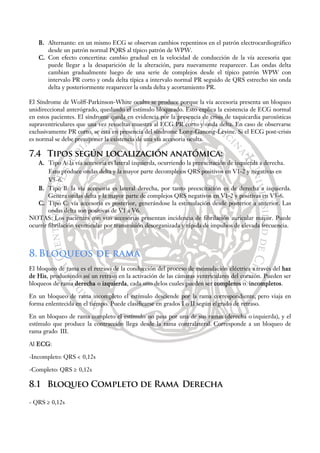 B. Alternante: en un mismo ECG se observan cambios repentinos en el patrón electrocardiográfico
desde un patrón normal PQRS al típico patrón de WPW.
C. Con efecto concertina: cambio gradual en la velocidad de conducción de la vía accesoria que
puede llegar a la desaparición de la alteración, para nuevamente reaparecer. Las ondas delta
cambian gradualmente luego de una serie de complejos desde el típico patrón WPW con
intervalo PR corto y onda delta típica a intervalo normal PR seguido de QRS estrecho sin onda
delta y posteriormente reaparecer la onda delta y acortamiento PR.
El Síndrome de Wolff-Parkinson-White oculto se produce porque la vía accesoria presenta un bloqueo
unidireccional anterógrado, quedando el estímulo bloqueado. Esto explica la existencia de ECG normal
en estos pacientes. El síndrome queda en evidencia por la presencia de crisis de taquicardia paroxísticas
supraventriculares que una vez resueltas muestra al ECG PR corto y onda delta. En caso de observarse
exclusivamente PR corto, se está en presencia del síndrome Long-Ganong-Levine. Si el ECG post-crisis
es normal se debe presuponer la existencia de una vía accesoria oculta.
7.4 Tipos según localización anatómica:
A. Tipo A: la vía accesoria es lateral izquierda, ocurriendo la preexcitación de izquierda a derecha.
Esto produce ondas delta y la mayor parte decomplejos QRS positivos en V1-2 y negativas en
V5-6.
B. Tipo B: la vía accesoria es lateral derecha, por tanto preexcitación es de derecha a izquierda.
Genera ondas delta y la mayor parte de complejos QRS negativos en V1-2 y positivas en V5-6.
C. Tipo C: vía accesoria es posterior, generándose la estimulación desde posterior a anterior. Las
ondas delta son positivas de V1 a V6.
NOTAS: Los pacientes con vías accesorias presentan incidencia de fibrilación auricular mayor. Puede
ocurrir fibrilación ventricular por transmisión desorganizada y rápida de impulsos de elevada frecuencia.
8.Bloqueos de rama
El bloqueo de rama es el retraso de la conducción del proceso de estimulación eléctrica a través del haz
de His, produciendo así un retraso en la activación de las cámaras ventriculares del corazón. Pueden ser
bloqueos de rama derecha o izquierda, cada uno delos cuales pueden ser completos o incompletos.
En un bloqueo de rama incompleto el estímulo desciende por la rama correspondiente, pero viaja en
forma enlentecida en el tiempo. Puede clasificarse en grados I o II según elgrado de retraso.
En un bloqueo de rama completo el estímulo no pasa por una de sus ramas (derecha o izquierda), y el
estímulo que produce la contracción llega desde la rama contralateral. Corresponde a un bloqueo de
rama grado III.
Al ECG:
-Incompleto: QRS < 0,12s
-Completo: QRS ≥ 0,12s
8.1 Bloqueo Completo de Rama Derecha
- QRS ≥ 0,12s
 
