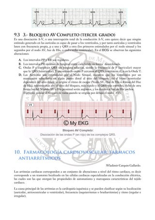 9.3 3.- Bloqueo AV Completo (tercer grado)
Es una disociación A-V, o una interrupción total de la conducción A-V, esto quiere decir que ningún
estímulo generado en las aurículas es capaz de pasar a los ventrículos, y por tanto aurículas y ventrículos
laten con frecuencia propia, p a una y QRS a otra (los primeros estimulados por el nodo sinusal y los
segundos por el nodo AV, haz de His, o endocardio ventricular). En el ECG se observan las siguientes
alteraciones:
A. Los intervalos PP y RR son regulares.
B. Los intervalos PR cambian de longitud entre cada latido en forma desordenada.
C. Ondas P y complejos QRS sin ninguna relación, siendo la frecuencia de P (auricular) mayor
que la QRS (ventricular). Y encontrando ondas P cercanas al QRS, inscritas en él, o en la Onda T.
D. Las Aurículas son estimuladas por el Nodo Sinusal, mientras que los ventrículos por un
marcapasos subsidiario en algún punto distal al sitio del bloqueo. Así el ritmo ventricular
dependerá del sitio donde se origine el ritmo de escape (Nodo AV, Haz de His o Ramas del Haz
de His), mientras más alto el sitio del bloqueo, más rápido y el QRS más estrecho; dicho de otra
forma los del Nódulo AV o His proximal serán angostos, y los distales al haz de His anchos.
(Ejemplo: similar al bloqueo de rama cuando se origina por debajo el nodo AV).
10. Farmacología cardiovascular: fármacos
antiarrítmicos
Wladimir Carquin Gallardo.
Las arritmias cardiacas corresponden a un conjunto de alteraciones a nivel del ritmo cardiaco, es decir
corresponde a un trastorno localizado en las células cardiacas especializadas en la conducción eléctrica,
las cuales son las que otorgan las propiedades de automatismo y marcapasos características del tejido
cardiaco.
La causa principal de las arritmias es la cardiopatía isquémica y se pueden clasificar según su localización
(auricular, atrioventricular o ventricular), frecuencia (taquiarritmias o bradiarritmias) y ritmo (regular e
irregular).
 