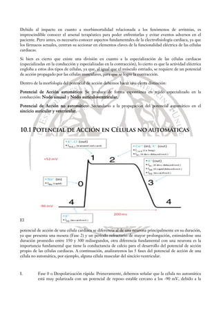 Debido al impacto en cuanto a morbimortalidad relacionada a los fenómenos de arritmias, es
imprescindible conocer el arsenal terapéutico para poder enfrentarlas y evitar eventos adversos en el
paciente. Pero antes, es necesario conocer aspectos fundamentales de la electrofisiología cardiaca, ya que
los fármacos actuales, centran su accionar en elementos claves de la funcionalidad eléctrica de las células
cardiacas.
Si bien es cierto que existe una división en cuanto a la especialización de las células cardiacas
(especializadas en la conducción y especializadas en la contracción), lo cierto es que la actividad eléctrica
engloba a estos dos tipos de células, ya que, al igual que el músculo estriado, se requiere de un potencial
de acción propagado por las células musculares, para que se logre la contracción.
Dentro de la morfología del potencial de acción debemos hacer una cierta distinción:
Potencial de Acción automático: Se produce de forma espontánea en tejido especializado en la
conducción: Nodo sinusal y Nodo auriculoventricular.
Potencial de Acción no automático: Secundario a la propagación del potencial automático en el
sincicio auricular y ventricular.
10.1 Potencial de Acción en Células no automáticas
El
potencial de acción de una célula cardiaca se diferencia al de una neurona principalmente en su duración,
ya que presenta una meseta (Fase 2) y un periodo refractario de mayor prolongación, estimándose una
duración promedio entre 150 y 300 milisegundos, otra diferencia fundamental con una neurona es la
importancia fundamental que tiene la conductancia de calcio para el desarrollo del potencial de acción
propio de las células cardiacas. A continuación, analizaremos las 5 fases del potencial de acción de una
célula no automática, por ejemplo, alguna célula muscular del sincicio ventricular.
I. Fase 0 o Despolarización rápida: Primeramente, debemos señalar que la célula no automática
está muy polarizada con un potencial de reposo estable cercano a los -90 mV, debido a la
 